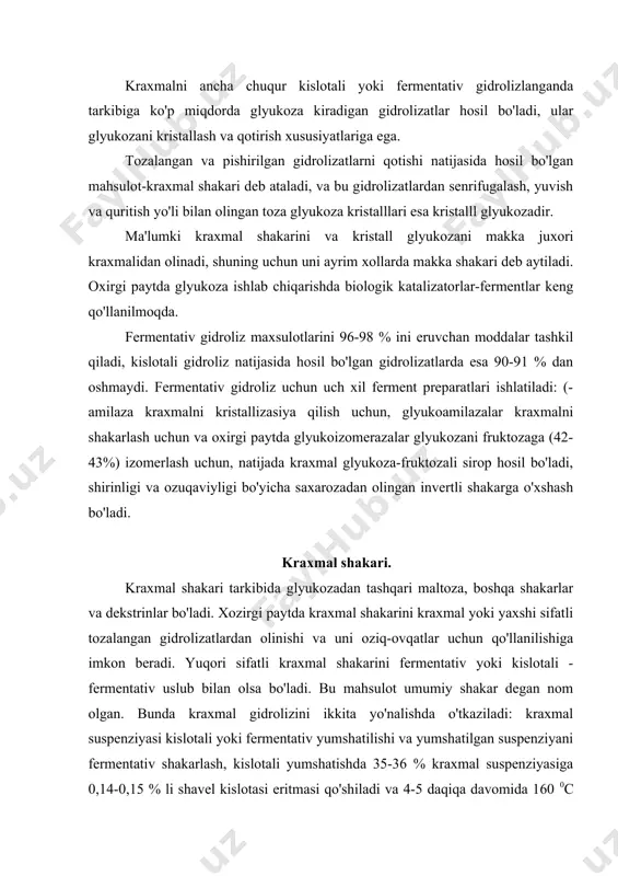 % kraxmal suspenziyasiga 0,14-0,15 % li shavel kislotasi eritmasi qo'shiladi va 4-5 daqiqa davomida 160 0c gacha isitiladi. keyin gidrolizatni gitrolizatorga xavo yordamida jo'natiladi va u yerga caso3 qo'shiladi, hosil bo'lgan sa oksalat, bo'r bilan so'ndiriladi va filtrpresslarda filtrlanadi. fermentativ yumshatishda 35-40 % li kraxmal suspenziyasini kerakli miqdorda amilaza ferment preparati bilan aralashtiriladi. 80-87 0c harorat me'yorida yaxshilab aralashtirib suspenziyani issiq suvga qo'shiladi. bunda kraxmal donachalari tez kleysterizasiyaga uchraydi va ferment ta'siri ostida yumshaydi. fermentni inaktivasiya qilish uchun massani 120 0c gacha isitiladi. kislotali yoki fermentativ uslub bilan yumshatilgan gidrolizat massasining ёg'ini olish uchun, maxsus markazdan qochma (sentrobejli) separatorlarda ishlov beriladi, so'ngra 55 0c gacha sovutilib, ph 5,0 gacha olib boriladi, glyukoamilaza preparatini kerakli miqdorda qo'shish shart va 50-60 0c haroratda 48 soat davomida shakarlanadi. yumshatishdan chiqarish va shakarlash uzluksiz ishlovchi aparatlarda olib boriladi va yakuniy shakarlashdan so'ng fermentni inaktivasiya qilish uchun siropni 100 0c gacha qizdirilib aktivlashtirilgan ko'mir yordamida …