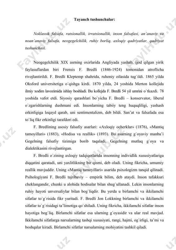 ilamchi sifatlar inson hayotiga bog`liq. birlamchi sifatlar esa ularning g`oyasidir va ular real mavjud. ikkilamchi sifatlarga narsalarning tashqi xususiyati, rangi, hajmi, og`irligi, ta’mi va boshqalar kiradi. birlamchi sifatlar narsalarning mohiyatini tashkil qiladi. f. bredli, aflotun kabi, narsalar olamini ikkiga bo`ladi. moddiy olam o`tkinchidir, g`oyalar dunyosi abadiydir. qachonki ikki olam birlashsa, yaxlitlik vujudga keladi. moddiylik olami mukammal emas. bu olam g`oyalar olamining xira ko`rinishidir. yaxlitlik esa mutlaqlikda namoyon bo`ladi. f. bredlining fikricha, mutlaqlikda qarama-qarshiliklar yo`q. hamma narsa mutanosibdir. mutlaqlik esa ruhiy holatdir. bu ruhiy holatni f. bredli tajriba, deb ataydi. tajriba esa ruhiy iztirob yig`indisidir. ruhiy tajriba tadrijiy jarayondir. koinot esa tafakkur, hissiyot va iroda birligidan iborat. f. bredli harakat o`zgarishini inkor qiladi. uning fikricha, real harakat yo`qdir. sabab va oqibat sub’ektga bog`liq. hodisalar inson ongiga bog`liq. ana shu sabab-oqibat hodisalari vaqt yoki zamonda voqealar ketma-ketligidan kelib chiqadi. bu bizlarning uydirmalarimizdir, ular faqat amaliy maqsadda ishlatiladi. kuch, energiya, harakat kategoriyalari ham …