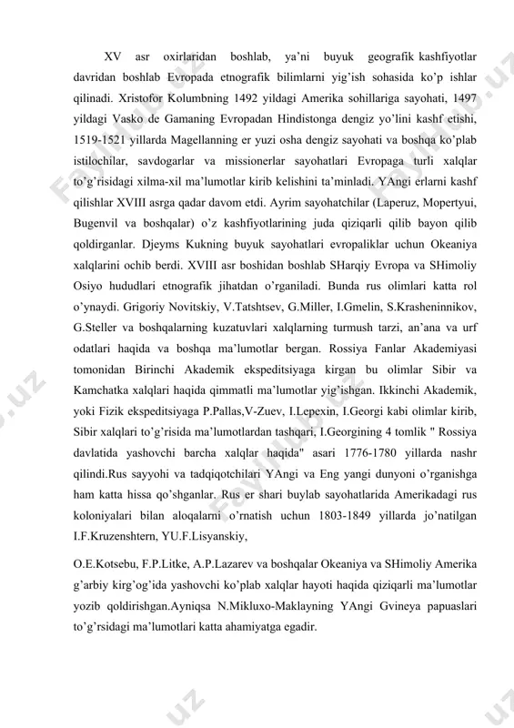 r va kamchatka xalqlari haqida qimmatli ma’lumotlar yig’ishgan. ikkinchi akademik, yoki fizik ekspeditsiyaga p.pallas,v-zuev, i.lepexin, i.georgi kabi olimlar kirib, sibir xalqlari to’g’risida ma’lumotlardan tashqari, i.georgining 4 tomlik " rossiya davlatida yashovchi barcha xalqlar haqida" asari 1776-1780 yillarda nashr qilindi.rus sayyohi va tadqiqotchilari yangi va eng yangi dunyoni o’rganishga ham katta hissa qo’shganlar. rus er shari buylab sayohatlarida amerikadagi rus koloniyalari bilan aloqalarni o’rnatish uchun 1803-1849 yillarda jo’natilgan i.f.kruzenshtern, yu.f.lisyanskiy, o.e.kotsebu, f.p.litke, a.p.lazarev va boshqalar okeaniya va shimoliy amerika g’arbiy kirg’og’ida yashovchi ko’plab xalqlar hayoti haqida qiziqarli ma’lumotlar yozib qoldirishgan.ayniqsa n.mikluxo-maklayning yangi gvineya papuaslari to’g’rsidagi ma’lumotlari katta ahamiyatga egadir. buyuk geografik kashfiyotlar davrida hamda keyingi davrlarda etnografik materiallarning ko’payib ketishi ibtidoiy jamoa va uning taraqqiyoti haqida turli nazariyalarning kelib chiqishiga sabab bo’ldi. yangi dunyo xalqlarining hayoti butun insoniyatning ibtidoiy o’tmishi haqidagi fikrlarga olib keldi. frantsuz missioneri jozef fransua lafito 1724yilda "amerikalik yovvoyilarning urf-odatlari ibtidoiy davr urf-odatlari bilan solishtirganda" degan asarida yangi …
