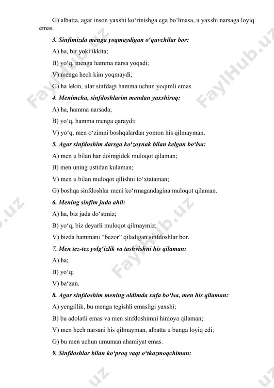 onlar menga qiziq; v) tashqi koʻrinishim tufayli oʻzim azob chekaman; g) albatta, agar inson yaxshi koʻrinishga ega boʻlmasa, u yaxshi narsaga loyiq emas. 3. sinfimizda menga yoqmaydigan oʻquvchilar bor: a) ha, bir yoki ikkita; b) yoʻq, menga hamma narsa yoqadi; v) menga hech kim yoqmaydi; g) ha lekin, ular sinfdagi hamma uchun yoqimli emas. 4. menimcha, sinfdoshlarim mendan yaxshiroq: a) ha, hamma narsada; b) yoʻq, hamma menga qaraydi; v) yoʻq, men oʻzimni boshqalardan yomon his qilmayman. 5. agar sinfdoshim darsga koʻzoynak bilan kelgan boʻlsa: a) men u bilan har doimgidek muloqot qilaman; b) men uning ustidan kulaman; v) men u bilan muloqot qilishni toʻxtataman; g) boshqa sinfdoshlar meni koʻrmagandagina muloqot qilaman. 6. mening sinfim juda ahil: a) ha, biz juda doʻstmiz; b) yoʻq, biz deyarli muloqot qilmaymiz; v) bizda hammani “bezor” qiladigan sinfdoshlar bor. 7. men tez-tez yolgʻizlik va tashvishni his qilaman: a) ha; b) yoʻq; v) baʻzan. 8. agar …