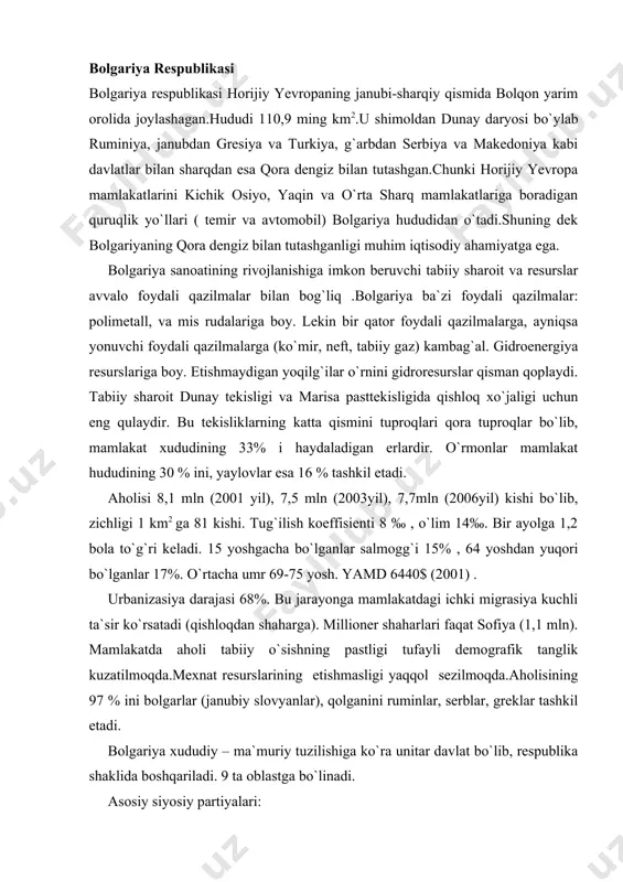 alari: 1.bolgariya kommunistik partiyasi (1891 yil asos solingan). 2.bolgariya dexqonchilik xalq ittifoqi (1900 yil). 3. bolgariya kasaba soyuzlari markaziy kengashi (1904 yil). bolgariya varshava shartnomasining qatnashchisi va o`iyok ning a`zosi bo`lgan. mamlakat iqtisodiyotining tarixiy rivojlanishiga ko`ra o`iyok mamlakatlarining birinchi navbatda sobiq sssr ning ta`siri kuchli bo`lgan. mamlakatdagi iqtisodiy tanazzul (krizs) 1986 yildan boshlangan. bolgariya energetikasida sharqiy marisa xavzasidan qazib olinadigan lignit yaxshi o`rin tutadi. (lignnum – daraxt ma`nosida, sifatli qo`ng`ir ko`mir bo`lib, 5-6 ming kkal energiya beradigan yoqilg`i). lekin toshko`mirni ukrainadan (donesk) varna ilichechevsk paromi va dunay orqali keltiradi. neftni rossiyadan qora dengiz orqali keltiradi. tabiiy gazni gaz quvuri orqali rossiyadan oladi. elektr energiyasini ukrainadan oladi. qora metallurgiya sanoati rivojlanmagan. rangdor metallurgiya sanoati – qo`rg`oshin, rux, mis ishlab chiqarish bilan ajralib turadi. bolgariya mashinasozligi ko`tarma transport mashinalari, elektrotexnika buyumlari, ehm lar (praves 8) va daryo kemalari ishlab chiqaradi. mashinasozlikning bosh markazi sofiya, kemasozlikning markazi varna. ximiya sanoatida azotli o`g`itlar va …