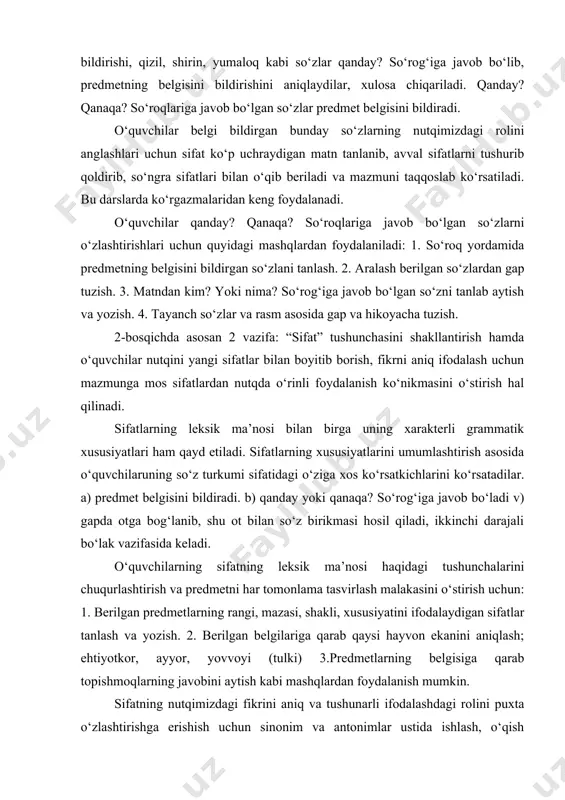 day yoki qanaqa? so‘rog‘iga javob bo‘ladi v) gapda otga bog‘lanib, shu ot bilan so‘z birikmasi hosil qiladi, ikkinchi darajali bo‘lak vazifasida keladi. o‘quvchilarning sifatning leksik ma’nosi haqidagi tushunchalarini chuqurlashtirish va predmetni har tomonlama tasvirlash malakasini o‘stirish uchun: 1. berilgan predmetlarning rangi, mazasi, shakli, xususiyatini ifodalaydigan sifatlar tanlash va yozish. 2. berilgan belgilariga qarab qaysi hayvon ekanini aniqlash; ehtiyotkor, ayyor, yovvoyi (tulki) 3.predmetlarning belgisiga qarab topishmoqlarning javobini aytish kabi mashqlardan foydalanish mumkin. sifatning nutqimizdagi fikrini aniq va tushunarli ifodalashdagi rolini puxta o‘zlashtirishga erishish uchun sinonim va antonimlar ustida ishlash, o‘qish darslarida o‘z va ko‘chma ma’noda ishlatilishini kuzatish maqsadga muvofiq. sifatni o‘rganish jarayonida so‘z yasashga oid mashqlarni muntazam o‘tkazib borish o‘quvchilarda u yoki bu so‘z turkumini yasash uchun so‘z yasovchi qo‘shimchalardang ongli foydalanish malakasini shakllantiradi. 3-bosqichda sifat haqidagi bilimlarni takomillashtirish, og‘zaki va yozma nutqda sifatlardan aniq, o‘rinli foydalanish ko‘nikmasini o‘stirsh bilan bog‘liq holda –roq qo‘shimchasi bilan qo‘llanilgan sifatlarni va ko‘m-ko‘k, yam-yashil sifatlarni …