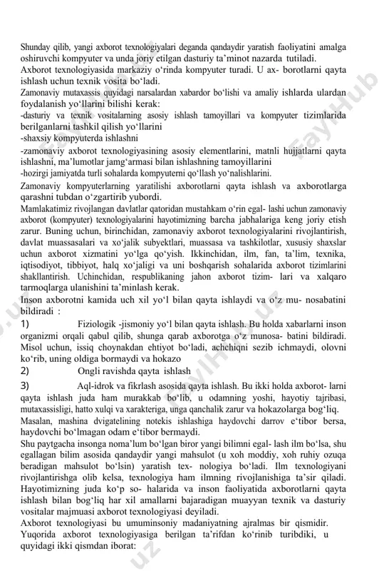 ularga qarab bu texnologiyaning unga mos axborotli modeli tuziladi. ushbu modelda texnologiyaning bajarilishi jarayonida yuz beradigan hamma axborot almashinuvlari, axborotlar ustida bajariladigan amallar, axborot manbalari va jarayonda qatnashadiganlarning imkoniyatlari to‘liq aks et- diriladi. bu modelning algoritmini tuzib, shu asosda texnologiyani ba- jaruvchi dastur tuziladi. yexnologiyaning ana shu dasturli variantini yan- gi axborot texnologiyasi deb yuritiladi. demak, axborotlarni qabul qilish, qayta ishlash va yangi axborotni yaratish bilan shug‘ullanuvchi texnologiyalarni kompyuter asosida joriy etish yangi axborot texnologiyalarini vujudga keltiradi. shunday qilib, yangi axborot texnologiyalari deganda qandaydir yaratish faoliyatini amalga oshiruvchi kompyuter va unda joriy etilgan dasturiy ta’minot nazarda tutiladi. axborot texnologiyasida markaziy o‘rinda kompyuter turadi. u ax- borotlarni qayta ishlash uchun texnik vosita bo‘ladi. zamonaviy mutaxassis quyidagi narsalardan xabardor bo‘lishi va amaliy ishlarda ulardan foydalanish yo‘llarini bilishi kerak: -dasturiy va texnik vositalarning asosiy ishlash tamoyillari va kompyuter tizimlarida berilganlarni tashkil qilish yo‘llarini -shaxsiy kompyuterda ishlashni -zamonaviy axborot texnologiyasining asosiy elementlarini, matnli hujjatlarni …