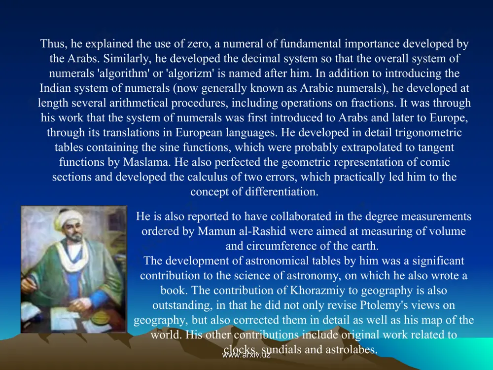 rals), he developed at length several arithmetical procedures, including operations on fractions. it was through his work that the system of numerals was first introduced to arabs and later to europe, through its translations in european languages. he developed in detail trigonometric tables containing the sine functions, which were probably extrapolated to tangent functions by maslama. he also perfected the geometric representation of comic sections and developed the calculus of two errors, which practically led him to the concept of differentiation. www.arxiv.uz www.arxiv.uz the influence of khorazmiy on the growth of science, in general, and mathematics, astronomy and geography in particular, is well established in history. several of his books were readily translated into a number of other languages, and, in fact, constituted the university text-books till the l6th century. his approach was systematic and logical, and not only did he bring together the then prevailing knowledge on various branches …