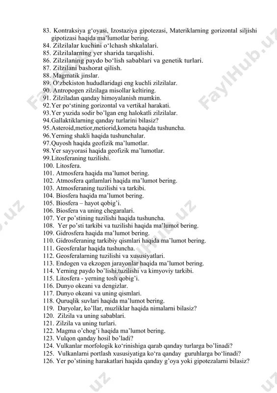 . zilzila qanday sodir bo’ladi? 82. yer po‘stining harakati. 83. kontraksiya g‘oyasi, izostaziya gipotezasi, materiklarning gorizontal siljishi gipotizasi haqida ma’lumotlar bering. 84. zilzilalar kuchini o‘lchash shkalalari. 85. zilzilalarning yer sharida tarqalishi. 86. zilzilaning paydo bo‘lish sabablari va genetik turlari. 87. zilzilani bashorat qilish. 88. magmatik jinslar. 89. o‘zbekiston hududlaridagi eng kuchli zilzilalar. 90. antropogen zilzilaga misollar keltiring. 91. zilziladan qanday himoyalanish mumkin. 92. yer po‘stining gorizontal va vertikal harakati. 93. yer yuzida sodir bo’lgan eng halokatli zilzilalar. 94. gallaktiklarning qanday turlarini bilasiz? 95. asteroid,metior,metiorid,kometa haqida tushuncha. 96. yerning shakli haqida tushunchalar. 97. quyosh haqida geofizik ma’lumotlar. 98. yer sayyorasi haqida geofizik ma’lumotlar. 99. litosferaning tuzilishi. 100. litosfera. 101. atmosfera haqida ma’lumot bering. 102. atmosfera qatlamlari haqida ma’lumot bering. 103. atmosferaning tuzilishi va tarkibi. 104. biosfera haqida ma’lumot bering. 105. biosfera – hayot qobig’i. 106. biosfera va uning chegaralari. 107. yer po’stining tuzilishi haqida tushuncha. 108. yer po’sti tarkibi va tuzilishi …