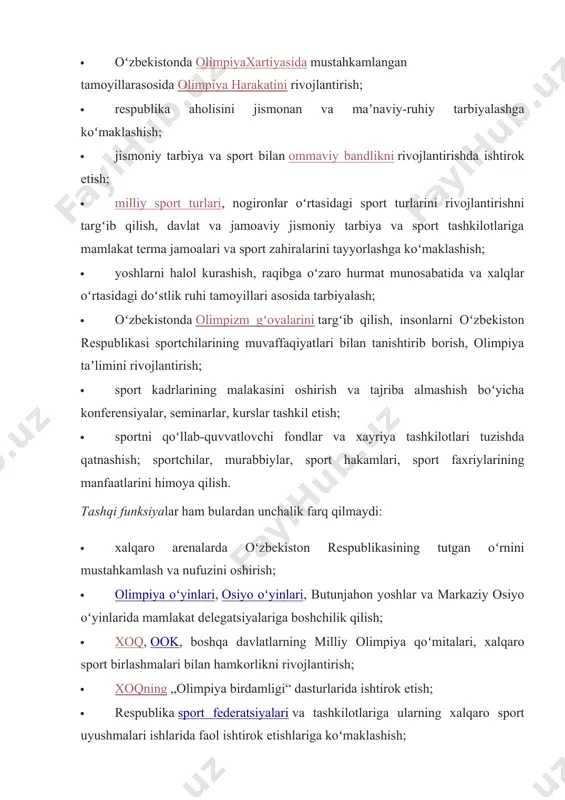 qiyatlari bilan tanishtirib borish, olimpiya taʼlimini rivojlantirish; · sport kadrlarining malakasini oshirish va tajriba almashish boʻyicha konferensiyalar, seminarlar, kurslar tashkil etish; · sportni qoʻllab-quvvatlovchi fondlar va xayriya tashkilotlari tuzishda qatnashish; sportchilar, murabbiylar, sport hakamlari, sport faxriylarining manfaatlarini himoya qilish. tashqi funksiyalar ham bulardan unchalik farq qilmaydi: · xalqaro arenalarda oʻzbekiston respublikasining tutgan oʻrnini mustahkamlash va nufuzini oshirish; · olimpiya oʻyinlari, osiyo oʻyinlari, butunjahon yoshlar va markaziy osiyo oʻyinlarida mamlakat delegatsiyalariga boshchilik qilish; · xoq, ook, boshqa davlatlarning milliy olimpiya qoʻmitalari, xalqaro sport birlashmalari bilan hamkorlikni rivojlantirish; · xoqning „olimpiya birdamligi“ dasturlarida ishtirok etish; · respublika sport federatsiyalari va tashkilotlariga ularning xalqaro sport uyushmalari ishlarida faol ishtirok etishlariga koʻmaklashish; · xorijiy muassasalar, tashkilotlar va firmalar bilan oʻzbekiston moq vakolatiga kiruvchi masalalar boʻyicha xizmat shartnomalarini tuzish va amalga oshirish; · xalqaro tashkilotlarda oʻzbekiston olimpiya harakati va sport tashkilotlari manfaatlarini taqdim etish; · xalqaro (nohukumat) birlashmalarga milliy davlat qonunchiligi asosida aʼzo boʻlish; · …