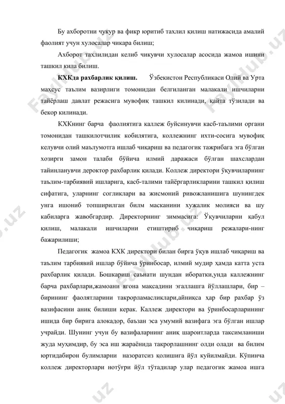 лик кобилятига, коллежнинг ихти-сосига мувофиқ келувчи олий маълумотга ишлаб чиқариш ва педагогик тажрибага эга бўлган хозирги замон талаби бўйича илмий даражаси бўлган шахслардан тайинланувчи дероктор рахбарлик қилади. кoллеж директори ўқувчиларнинг таълим-тарбиявий ишларига, касб-талими тайёргарликларини ташкил қилиш сифатига, уларнинг согликлари ва жисмоний ривожланишига шунингдек унга ишониб топширилган билм масканини хужалик молияси ва шу кабиларга жавобгардир. директорнинг зиммасига: ўқувчиларни қабул қилиш, малакали ишчиларни етиштириб чиқариш режалари-нинг бажарилиши; педагогик жамоа кхк директори билан бирга ўқув ишлаб чиқариш ва таълим тарбиявий ишлар бўйича ўринбосар, илмий мудир ҳамда катта уста рахбарлик қилади. бошкариш саънати шундан иборатки,унда каллежнинг барча рахбарлари,жамоани ягона мақсадини эгаллашга йўллашлари, бир – бирининг фаолятларини такрорламасликлари,айниқса ҳар бир рахбар ўз вазифасини аниқ билиши керак. каллеж директори ва ўринбосарларининг ишида бир бирига алокадор, баъзан эса умумий вазифага эга бўлган ишлар учрайди. шунинг учун бу вазифаларнинг аниқ шароитларда таксимланиши жуда муҳимдир, бу эса иш жараёнида такрорлашнинг олди олади ва билим юртидабирон булимларни назоратсиз қолишига йўл …