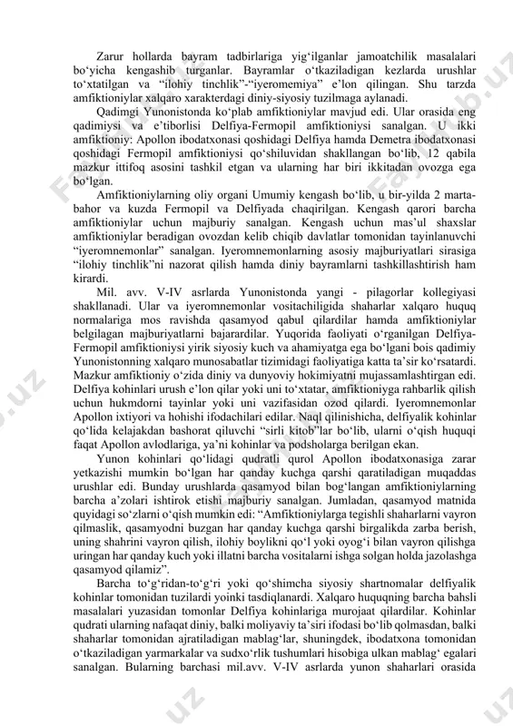 imgi dunyoning keyingi xalqaro munosabatlari tizimida asos bo‘lib xizmat qildi. amfiktioniylar amfiktioniylar ham qadimiy xalqaro tuzilma sirasiga kiradi. bu yunon shahar va urug‘-qabilalari orasida ulug‘langan iloh nomiga atab qurilgan ibodatxona yonida shakllangan diniy ittifoqlarning alohida nomlanishi bo‘lib, atama so‘zma-so‘z tarjima qilinganda “yonida yashovchilar” ma’nosini ifodalaydi. mazkur ittifoq urug‘-qarindoshchilik munosabatlaridan xoli qabilalarni o‘zida jamlagan. amfiktioniylarning dastlabki kezlardagi asosiy vazifasi ular e’tiqod qiladigan ulug‘ iloh nomiga atab qurbonlik qilish va bayramlar o‘tkazish, ibodatxona va uning xazinasini asrab-avaylash, shuningdek, din shakkoklarini jazolashdan iborat bo‘lgan. zarur hollarda bayram tadbirlariga yig‘ilganlar jamoatchilik masalalari bo‘yicha kengashib turganlar. bayramlar o‘tkaziladigan kezlarda urushlar to‘xtatilgan va “ilohiy tinchlik”-“iyeromemiya” e’lon qilingan. shu tarzda amfiktioniylar xalqaro xarakterdagi diniy-siyosiy tuzilmaga aylanadi. qadimgi yunonistonda ko‘plab amfiktioniylar mavjud edi. ular orasida eng qadimiysi va e’tiborlisi delfiya-fermopil amfiktioniysi sanalgan. u ikki amfiktioniy: apollon ibodatxonasi qoshidagi delfiya hamda demetra ibodatxonasi qoshidagi fermopil amfiktioniysi qo‘shiluvidan shakllangan bo‘lib, 12 qabila mazkur ittifoq asosini tashkil etgan va ularning har …