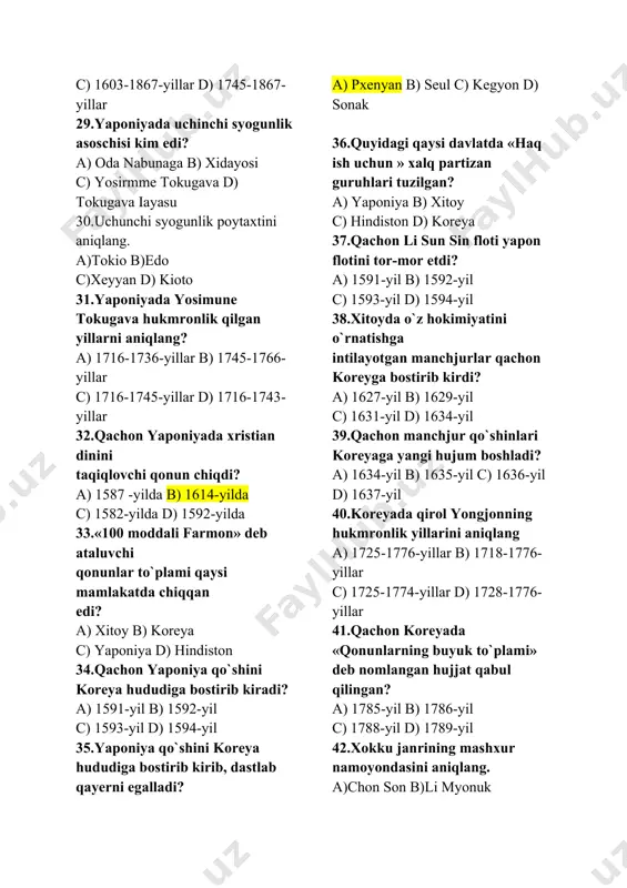 qdi? a) 1587 -yilda b) 1614-yilda c) 1582-yilda d) 1592-yilda 33.«100 moddali farmon» deb ataluvchi qonunlar to`plami qaysi mamlakatda chiqqan edi? a) xitoy b) koreya c) yaponiya d) hindiston 34.qachon yaponiya qo`shini koreya hududiga bostirib kiradi? a) 1591-yil b) 1592-yil c) 1593-yil d) 1594-yil 35.yaponiya qo`shini koreya hududiga bostirib kirib, dastlab qayerni egalladi? a) pxenyan b) seul c) kegyon d) sonak 36.quyidagi qaysi davlatda «haq ish uchun » xalq partizan guruhlari tuzilgan? a) yaponiya b) xitoy c) hindiston d) koreya 37.qachon li sun sin floti yapon flotini tor-mor etdi? a) 1591-yil b) 1592-yil c) 1593-yil d) 1594-yil 38.xitoyda o`z hokimiyatini o`rnatishga intilayotgan manchjurlar qachon koreyga bostirib kirdi? a) 1627-yil b) 1629-yil c) 1631-yil d) 1634-yil 39.qachon manchjur qo`shinlari koreyaga yangi hujum boshladi? a) 1634-yil b) 1635-yil c) 1636-yil d) 1637-yil 40.koreyada qirol yongjonning hukmronlik yillarini aniqlang a) 1725-1776-yillar b) 1718-1776-yillar c) 1725-1774-yillar d) 1728-1776-yillar 41.qachon koreyada «qonunlarning buyuk to`plami» deb …