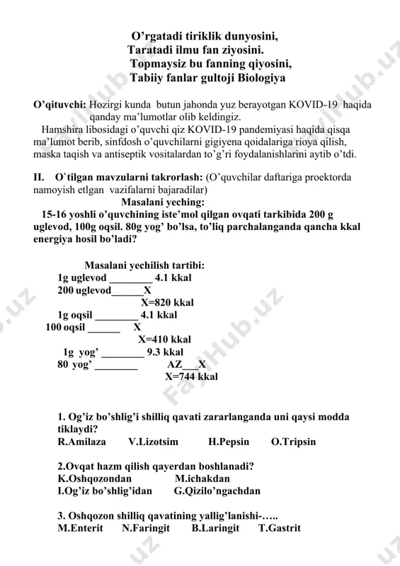 ariga proektorda namoyish etlgan vazifalarni bajaradilar) masalani yeching: 15-16 yoshli o’quvchining iste’mol qilgan ovqati tarkibida 200 g uglevod, 100g oqsil. 80g yog’ bo’lsa, to’liq parchalanganda qancha kkal energiya hosil bo’ladi? masalani yechilish tartibi: 1g uglevod ________ 4.1 kkal 200 uglevod______x x=820 kkal 1g oqsil ________ 4.1 kkal 100 oqsil ______ x x=410 kkal 1g yog’ ________ 9.3 kkal 80 yog’ ________ az___x x=744 kkal 1. og’iz bo’shlig’i shilliq qavati zararlanganda uni qaysi modda tiklaydi? r.amilaza v.lizotsim h.pepsin o.tripsin 2.ovqat hazm qilish qayerdan boshlanadi? k.oshqozondan m.ichakdan i.og’iz bo’shlig’idan g.qizilo’ngachdan 3. oshqozon shilliq qavatining yallig’lanishi-….. m.enterit n.faringit b.laringit t.gastrit 4. vorsinkalar qaysi ichakda joylashgan? a.ingichka ichakda b.yo’g’on ichakda c. o’n ikki barmoq ichakda d.to’g’ri ichakda 5. xix asr o’rtalarida qaysi olim itlar oshqozoniga fistula qo’yish orqali oshqozon shirasi ajratib olish metodini yaratgan? n. i.sechenov a. n.i.lunin m. v.a.baso k. i.p.pavlov 6. og’iz bo’shlig’ida necha juft bezlar joylashgan? t. 2 juft m. 5 …