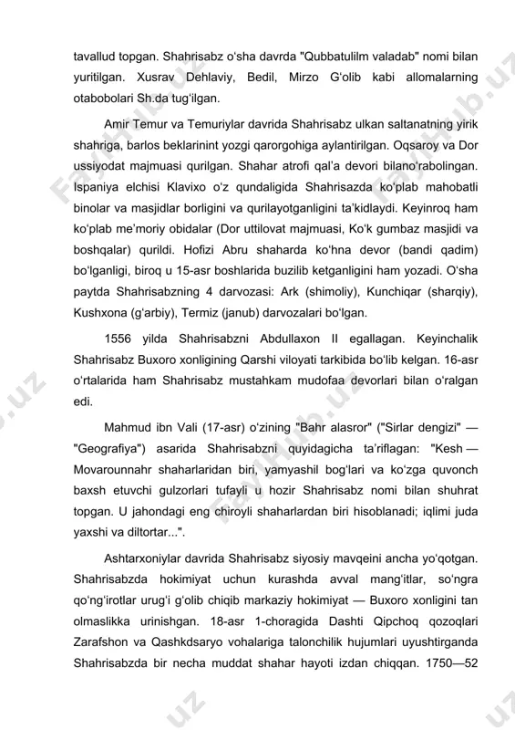 am shahrisabz mustahkam mudofaa devorlari bilan oʻralgan edi. mahmud ibn vali (17-asr) oʻzining "bahr alasror" ("sirlar dengizi" — "geografiya") asarida shahrisabzni quyidagicha taʼriflagan: "kesh — movarounnahr shaharlaridan biri, yamyashil bogʻlari va koʻzga quvonch baxsh etuvchi gulzorlari tufayli u hozir shahrisabz nomi bilan shuhrat topgan. u jahondagi eng chiroyli shaharlardan biri hisoblanadi; iqlimi juda yaxshi va diltortar...". ashtarxoniylar davrida shahrisabz siyosiy mavqeini ancha yoʻqotgan. shahrisabzda hokimiyat uchun kurashda avval mangʻitlar, soʻngra qoʻngʻirotlar urugʻi gʻolib chiqib markaziy hokimiyat — buxoro xonligini tan olmaslikka urinishgan. 18-asr 1-choragida dashti qipchoq qozoqlari zarafshon va qashkdsaryo vohalariga talonchilik hujumlari uyushtirganda shahrisabzda bir necha muddat shahar hayoti izdan chiqqan. 1750—52 yillardan shahrisabz buxoro amirligi tasarrufiga oʻtdi. 18-asr oʻrtalarida shahar qaytadan qad rostlagan. shahrisabz hokimi bobobek, kitob begi joʻrabek, amir muzaffarning katta oʻgʻli abdulmalik (katta toʻra) boshchiligida katta qoʻshin bilan 1868 yilda ruslar bosib olgan samarqand shahrini qaytarib olish uchun otlanishgan, ammo chekinishga majbur boʻlganlar. 1870 yil avgustda …