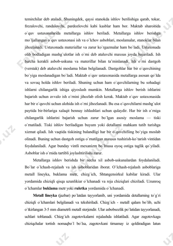 adi. dastgohlar har bir o`quvchining bo`yiga moslanadigan bo`ladi. maktab o`quv ustaxonasida metallarga asosan qo`lda va sovuq holda ishlov beriladi. shuning uchun ham o`quvchilarning bu sohadagi ishlarni chilangarlik ishiga qiyoslash mumkin. metallarga ishlov berish ishlarini bajarish uchun avvalo ish o`rnini jihozlab olish kerak. maktab o`quv ustaxonasida har bir o`quvchi uchun alohida ish o`rni jihozlanadi. bu esa o`quvchilarni mashg`ulot paytida bir-birlariga xalaqit bennay ishlashlari uchun qulaydir. har bir ish o`rniga chilangarlik ishlarini bajarish uchun zarur bo`lgan asosiy moslama — tiski o`rnatiladi. tiski ishlov beriladigan buyum yoki detallarni mahkam tutib turishga xizmat qiladi. ish vaqtida tiskining balandligi har bir o`quvchifiing bo`yiga moslab olinadi. buning uchun dastgoh ostiga o`rnatilgan maxsus tushirish-ko`tarish vintidan foydalaniladi. agar bunday vintli mexanizm bo`lmasa oyoq ostiga taglik qo`yiladi. asboblar ish o`rnida tartibli joylashtirilishi zarur. metallarga ishlov berishda bir necha xil asbob-uskunalardan foydalaniladi. bo`lar o`lchash-rejalash va ish asboblaridan iborat. o`lchash-rejalash asboblariga metall lineyka, buklama metr, chizg`ich, shtangensirkul kabilar kiradi. ular yordamida …