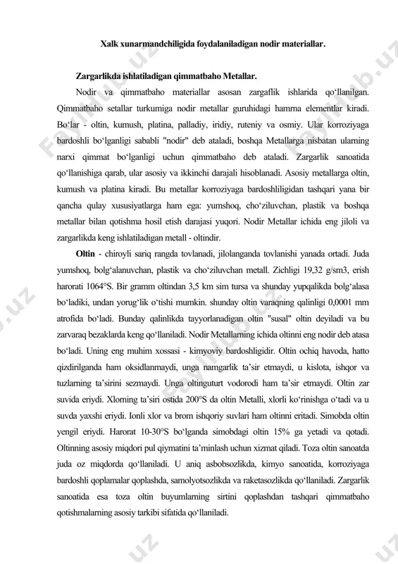 va bu zarvaraq bezaklarda keng qo‘llaniladi. nodir metallarning ichida oltinni eng nodir deb atasa bo‘ladi. uning eng muhim xossasi - kimyoviy bardoshligidir. oltin ochiq havoda, hatto qizdirilganda ham oksidlanmaydi, unga namgarlik ta’sir etmaydi, u kislota, ishqor va tuzlarning ta’sirini sezmaydi. unga oltinguturt vodorodi ham ta’sir etmaydi. oltin zar suvida eriydi. xlorning ta’siri ostida 200°s da oltin metalli, xlorli ko‘rinishga o‘tadi va u suvda yaxshi eriydi. ionli xlor va brom ishqoriy suvlari ham oltinni eritadi. simobda oltin yengil eriydi. harorat 10-30°s bo‘lganda simobdagi oltin 15% ga yetadi va qotadi. oltinning asosiy miqdori pul qiymatini ta’minlash uchun xizmat qiladi. toza oltin sanoatda juda oz miqdorda qo‘llaniladi. u aniq asbobsozlikda, kimyo sanoatida, korroziyaga bardoshli qoplamalar qoplashda, samolyotsozlikda va raketasozlikda qo‘llaniladi. zargarlik sanoatida esa toza oltin buyumlarning sirtini qoplashdan tashqari qimmatbaho qotishmalarning asosiy tarkibi sifatida qo‘llaniladi. kumush - oq rangdagi metall, juda cho‘ziluvchan plastik va bolg‘alanuvchan. yumshoqligi bo‘yicha kumush, oltin va misning oralig‘ida joylashgan. …