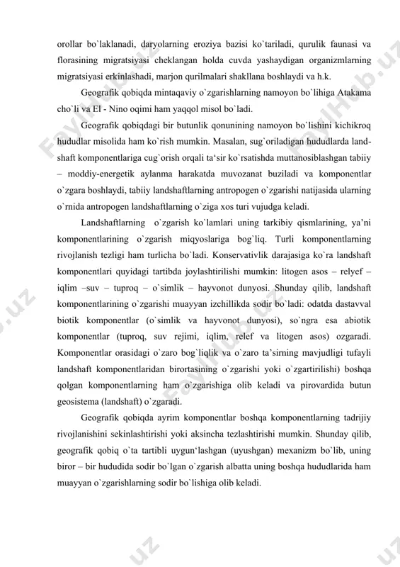 ning o`zgarishi muayyan izchillikda sodir bo`ladi: odatda dastavval biotik komponentlar (o`simlik va hayvonot dunyosi), so`ngra esa abiotik komponentlar (tuproq, suv rejimi, iqlim, relef va litogen asos) ozgaradi. komponentlar orasidagi o`zaro bog`liqlik va o`zaro ta’sirning mavjudligi tufayli landshaft komponentlaridan birortasining o`zgarishi yoki o`zgartirilishi) boshqa qolgan komponentlarning ham o`zgarishiga olib keladi va pirovardida butun geosistema (landshaft) o`zgaradi. geografik qobiqda ayrim komponentlar boshqa komponentlarning tadrijiy rivojlanishini sekinlashtirishi yoki aksincha tezlashtirishi mumkin. shunday qilib, geografik qobiq o`ta tartibli uygun‘lashgan (uyushgan) mexanizm bo`lib, uning biror – bir hududida sodir bo`lgan o`zgarish albatta uning boshqa hududlarida ham muayyan o`zgarishlarning sodir bo`lishiga olib keladi. geografik qobiqning bir butunligi va birligi qonuni inson xo`jalik faoliyati ta’sir ko`rsatishi mumkin bo`lgan har qanday landshaftni oldindan geografik jihatdan mu​kammal o`rganishni taqoza etadi. geografik qobiqdagi sabab va oqibat bog`lanishlari juda murakkab bog`lanishlardir. geografik qobiqning ana shu murakkab bog`lanishli tuzilmasining xucusiyatlarini bilib olgandagina lanshaft komponentlari orasidagi nisbat va mutano​siblik xo`jalik faoliyati ta’siri ostida …