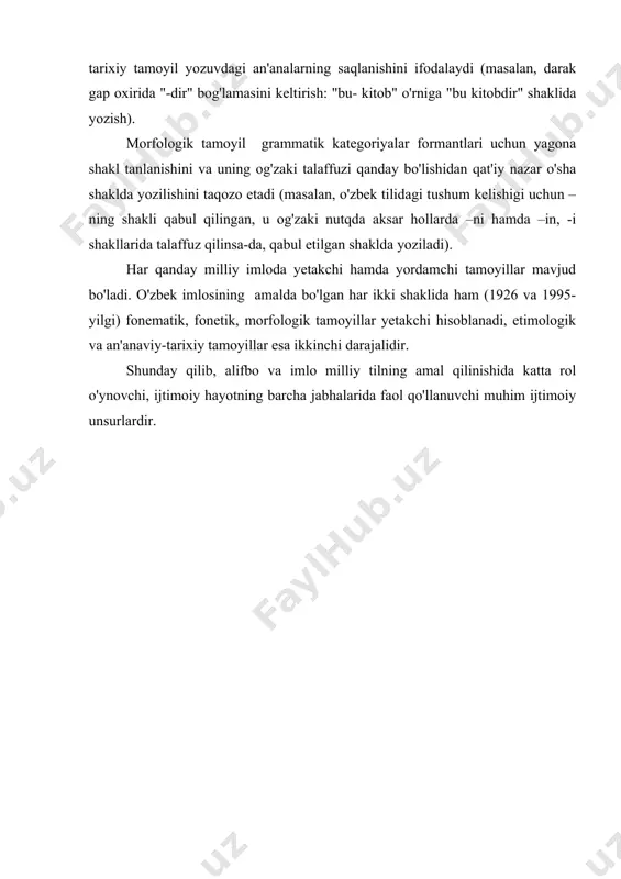 r so'zlarning talaffuzi bilan yozilishi o'rtasidagi uyg'unlik mavjud bo'lgani uchun bu tamoyil "sezilmasdan" qo'llanadi. etimolgik hamda an'anaviy-tarixiy tamoyillar yozuvda so'z yoki so'zshaklning hozirgi emas, balki tarixiy shaklini ifodalashiga asoslanadilar. agar etimologik tamoyil til tarixi bilan bevosita bog'liq hodisalarni ifodalasa (masalan, "kaptar" so'zining ba'zan "kabutar", "hoqon" so'zining "qog'on" shaklida yozilishi), tarixiy tamoyil yozuvdagi an'analarning saqlanishini ifodalaydi (masalan, darak gap oxirida "-dir" bog'lamasini keltirish: "bu- kitob" o'rniga "bu kitobdir" shaklida yozish). morfologik tamoyil grammatik kategoriyalar formantlari uchun yagona shakl tanlanishini va uning og'zaki talaffuzi qanday bo'lishidan qat'iy nazar o'sha shaklda yozilishini taqozo etadi (masalan, o'zbek tilidagi tushum kelishigi uchun –ning shakli qabul qilingan, u og'zaki nutqda aksar hollarda –ni hamda –in, -i shakllarida talaffuz qilinsa-da, qabul etilgan shaklda yoziladi). har qanday milliy imloda yetakchi hamda yordamchi tamoyillar mavjud bo'ladi. o'zbek imlosining amalda bo'lgan har ikki shaklida ham (1926 va 1995-yilgi) fonematik, fonetik, morfologik tamoyillar yetakchi hisoblanadi, etimologik va an'anaviy-tarixiy tamoyillar esa ikkinchi …