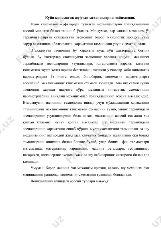 ик ишлар учун мўлжалланган ҳаракатини таъминловчи механизмнинг кинематик схемасини тузиб, унинг таркибидаги звеноларнинг узунликларини била олсак, масаланинг асосий қисмини ҳал қилган бўламиз, чунки қолган масалалар шу механизм таркибидаги звеноларнинг ҳаракатини синаб кўриш, мустаҳкамлигини тағминлаш ва шу механизмнинг иқтисодий жиҳатдан қанчалик фойдали эканлигини ёки бошқа томонларини аниқлаш билан боғлиқ бўлиб, улар бошқа фан тармоқлари математика, материаллар қаршилиги, машина деталлари, тебранишлар назарияси, инженерлик экономикаси ва шу кабиларнинг иштироки билан ҳал қилинади. умуман, бирор машина ёки механизм яратиш, аввало, шу механизм ёки машинанинг рационал кинематик-схемасини тузишдан бошланади. лойиҳалашни қуйидаги асосий турлари мавжуд: механизм синтези. бунда механизмнинг берилган структура, кинематик ва динамик шартларига қараб асосан механизм схемасини лойиҳалаш кўзда тутилади. 1. механизм структура жихатидан синтезлаш. бунда структура шартларига қараб асосан механизмнинг структура схемасини лойиҳалашдан иборат. 2. механизмни кинематик синтезлаш. бунда кинематик шартларга қараб асосан механизмнинг кинематик схемасини лойиҳалашдир (тезлик, тезланиш топилади). 3. механизмни динамик синтезлаш. бунда кинематик ва динамик шартларга қараб асосан механизмнинг динамик …