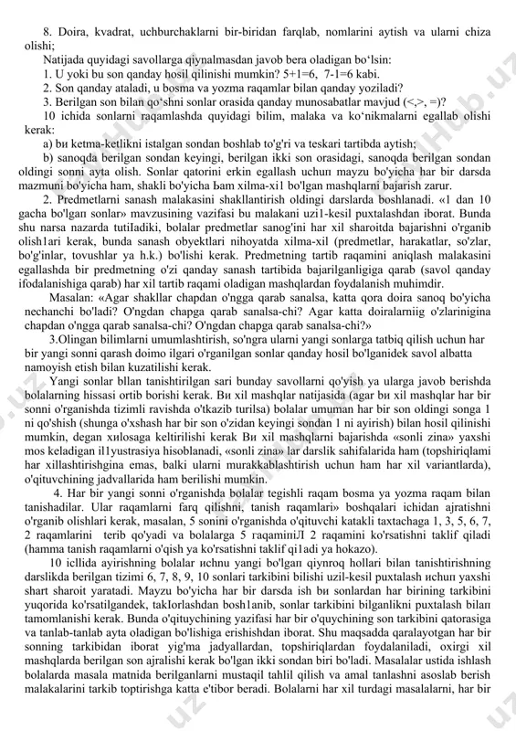 flashdan iborat. raqamlashni bilish natijasida o‘quvchilar quyidagilarga erishadilar: 1. 1 dan 10 gacha sonlar ketma-ketligini to‘la o‘zlashtirish. 2. narsalarni sanashni va sanash tartibi ko‘rsatilganda har bir narsaning tartib raqamini aytib bera olishi. 3. sonlarning 1 dan 10 gacha har bir son qanday hosil bo‘lishi (1 ni qo‘shish yoki 1 ni ayirish bilan). 4. raqamlarni o‘qiy olishlari va har bir raqamga mos keladigan narsalar to‘plamini mos keltirishi. 5. sonlarning katta, kichik, tengliklarini bilish. 6. 2, 3, 4, 5, 6, 7, 8, 9, 10 sonlarini bir necha qo‘shiluvchilardan iborat qilib yoza olishni. 7. 3+1, 5-1, 1+4 kabi yozuvlarni o‘qiy olishi va natijasini hisoblay olishi; 8. doira, kvadrat, uchburchaklarni bir-biridan farqlab, nomlarini aytish va ularni chiza olishi; natijada quyidagi savollarga qiynalmasdan javob bera oladigan bo‘lsin: 1. u yoki bu son qanday hosil qilinishi mumkin? 5+1=6, 7-1=6 kabi. 2. son qanday ataladi, u bosma va yozma raqamlar bilan qanday yoziladi? 3. berilgan son bilan …