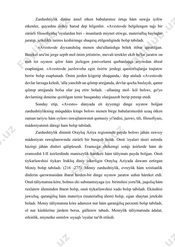 ri tásiri astında házirgi jáhán dinleri qáliplesedi. eramızǵa shekemgi sońǵı ásirlerde hám de eramızdıń i-ii ásirlerdinde manixeylik háreketi hám táliymatı payda bolǵan. onıń tiykarlawshisi tiykarı iraklıq diniy iskerligin oraylıq aziyada dawam eetirgan moniy bolıp tabıladı. (216 -277). moniy zardushtiylik, evreylik hám xristianlik dinlerin qarıwmasidan ibarat birden-bir dinge sıyınıw jaratıw ushın háreket etdi. onıń táliymatına kóre, bolmıs eki substantsiyaga iye. birinshisi yoru'lik, jaqsılıq hám ruxlanıw áleminden ibarat bolıp, onıń tiykarlawshisi xudo bolıp tabıladı. ekinshisi jawızlıq, qaranǵilıq hám materiya (materiallıq álem) bolıp, oǵan shaytan jetekshi boladı. moniy táliymatına kóre adamzot nur hám qaranǵilıq perzenti bolıp tabıladı, ol nur kúshlerine járdem bersa, gúlleniw tabadı. moniylik táliymatında ádalat, erkinlik, miynetke umtılıw sıyaqlı 'oyalar tar'ib etiledi. moniylik miynetkesh xalıq kópshiligi máplerin qorǵaw etiwshi táliymat bolǵanı sebepli óz dáwirdiń húkimran ideologiyası qarsılıgına dus kelgen. bul haqqında filosofiya tiykarları kitapınıń t.: «ózbekstan», 2005 y, 49 -50 betlarni oqıp shıǵıń. v-vi ásirlerge kelip zardushtiylikka, húkimran ruxaniylarǵa qarsı mazdakizm …