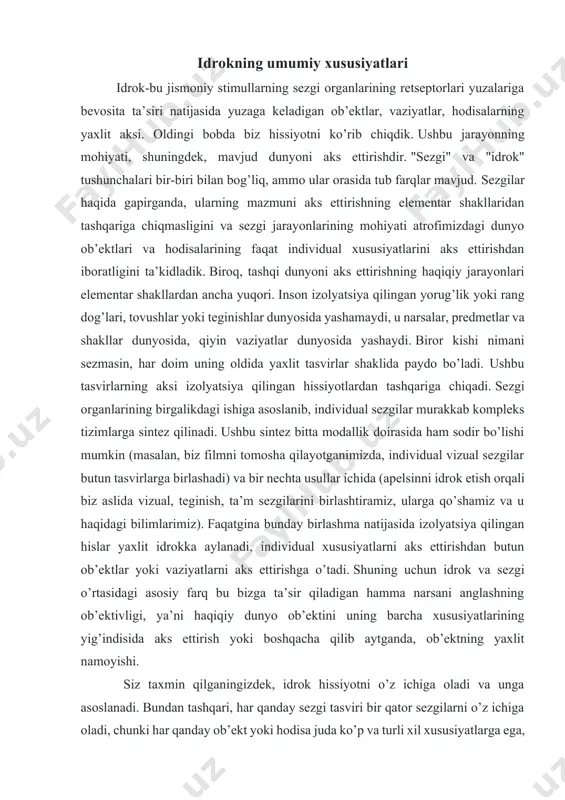 ual xususiyatlarni aks ettirishdan butun ob’ektlar yoki vaziyatlarni aks ettirishga o’tadi. shuning uchun idrok va sezgi o’rtasidagi asosiy farq bu bizga ta’sir qiladigan hamma narsani anglashning ob’ektivligi, ya’ni haqiqiy dunyo ob’ektini uning barcha xususiyatlarining yig’indisida aks ettirish yoki boshqacha qilib aytganda, ob’ektning yaxlit namoyishi. siz taxmin qilganingizdek, idrok hissiyotni o’z ichiga oladi va unga asoslanadi. bundan tashqari, har qanday sezgi tasviri bir qator sezgilarni o’z ichiga oladi, chunki har qanday ob’ekt yoki hodisa juda ko’p va turli xil xususiyatlarga ega, ularning har biri boshqa xususiyatlardan mustaqil ravishda sensatsiyani keltirib chiqarishi mumkin. biroq, bunday jarayon (nisbatan oddiy sezgilardan — idrokning murakkab tasviriga) individual sezgilarning oddiy yig’indisi ekanligiga ishonish xato bo’ladi. aslida, butun ob’ektlar yoki vaziyatlarni idrok etish (yoki aks ettirish) ancha murakkab. sezgilarga qo’shimcha ravishda, idrok etish jarayonida oldingi tajribalar, idrok etilayotgan narsalarni tushunish jarayonlari ishtirok etadi, ya’ni. jarayoniga xotira va fikrlash kabi yanada yuqori darajadagi aqliy jarayonlar kiradi. shuning uchun …