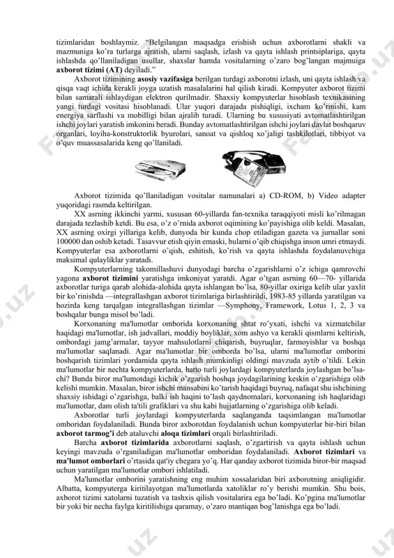 in. shuningdek, hisobotlarni tayyorlash va elektron hujjatlar oqimini boshqarish kabi amaliy vazifalarni hal qilishga mo’ljallangan dasturlar to’plamini ham «tizim» deb hisoblash mumkin. xo’sh, bunday vaziyatda «bu axborotlardan qanday foydalanish kerak?» degan tabiiy savol turadi. bunday savolga javob berishda ma'lum ketma-ketlikda ish yuritishimiz lozim bo’ladi. shuning uchun ishni axborotni olish, uni saqlash va bir joydan boshqa joyga uzatishdan, ya'ni axborot tizimlaridan boshlaymiz. “belgilangan maqsadga erishish uchun axborotlarni shakli va mazmuniga ko’ra turlarga ajratish, ularni saqlash, izlash va qayta ishlash printsiplariga, qayta ishlashda qo’llaniladigan usullar, shaxslar hamda vositalarning o’zaro bog’langan majmuiga axborot tizimi (at) deyiladi.” axborot tizimining asosiy vazifasiga berilgan turdagi axborotni izlash, uni qayta ishlash va qisqa vaqt ichida kerakli joyga uzatish masalalarini hal qilish kiradi. kompyuter axborot tizimi bilan samarali ishlaydigan elektron qurilmadir. shaxsiy kompyuterlar hisoblash texnikasining yangi turdagi vositasi hisoblanadi. ular yuqori darajada pishiqligi, ixcham ko’rinishi, kam energiya sarflashi va mobilligi bilan ajralib turadi. ularning bu xususiyati avtomatlashtirilgan ishchi …