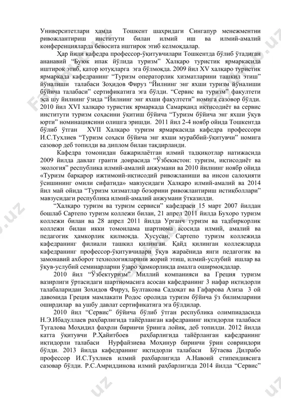 а, 5 та монография, 25 та маърузалар матни, 34 услубий қўлланма ва 22 та услубий кўрсатма чоп этилди. бугунга келиб кафедрада барча ўқитиладиган фанлар бўйича замонавий ўқув адабиётлари ва ўқув-услубий мажмуалари ишлаб чиқилган бўлиб, республиканинг турдош олий ўқув юртлари ҳам бу адабиётлар билан таъминланган. ушбу фанларни ўқитишда авваламбор ишни кафедра профессор-ўқитувчиларининг малакасини ошириш ва қайта тайёрлаш масаласига алоҳида эътибор берилди ва бугунга келиб, уларнинг барчаси туризм таълим йўналишларида қайта тайёрланиб, ўз малакаларини ошириб келмоқдалар. жумладан: 2008 йилда кафедра доценти х.м.маматкулов, 2009 йилда эса профессор и.с.тухлиев, катта ўқитувчи, и.ф.н. н.э.ибадуллаевлар миср араб республикасига «туризм менежменти ва мехмонхона хўжалиги» йўналиши бўйича ўз малакаларини оширдилар. 2012 йилда катта ўқитувчи, и.ф.н. ф.у.турсунов “етакчи академик таркибнинг касбий салоҳиятини ошириш орқали таълим сифатини таъминлаш тизимини такомиллаштириш (qapd)” теmpus дастури доирасида лондон метрополитен университетида малакасини оширишди. «халқаро туризм ва туризм сервиси» кафедраси бир қанча чет эл олий ўқув юртлари билан ҳамкорликда иш олиб бормоқда. жумладан, москва давлат …