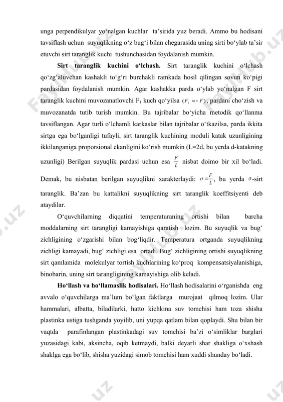 xuddi shuningdek, molekulalarning ichkariga tortilishi ta’sirida suyuqlik sirtining qisqarishini uning sirti bo‘ylab kuch ta’sir qilib, bu kuch uning qisqarishiga olib keladi, deb hisoblash mumkin. bu kuch sirt taranglik kuchi deb ataladi. demak, aslida sirtning qisqarishi unga perpendikulyar yo‘nalgan kuchlar ta’sirida yuz beradi. ammo bu hodisani tavsiflash uchun suyuqlikning o‘z bug‘i bilan chegarasida uning sirti bo‘ylab ta’sir etuvchi sirt taranglik kuchi tushunchasidan foydalanish mumkin. sirt taranglik kuchini o‘lchash. sirt taranglik kuchini o‘lchash qo‘zg‘aluvchan kashakli to‘g‘ri burchakli ramkada hosil qilingan sovun ko‘pigi pardasidan foydalanish mumkin. agar kashakka parda o‘ylab yo‘nalgan f sirt taranglik kuchini muvozanatlovchi f1 kuch qo‘yilsa , pardani cho‘zish va muvozanatda tutib turish mumkin. bu tajribalar bo‘yicha metodik qo‘llanma tavsiflangan. agar turli o‘lchamli karkaslar bilan tajribalar o‘tkazilsa, parda ikkita sirtga ega bo‘lganligi tufayli, sirt taranglik kuchining moduli katak uzunligining ikkilanganiga proporsional ekanligini ko‘rish mumkin (l=2d, bu yerda d-katakning uzunligi) berilgan suyuqlik pardasi uchun esa nisbat doimo bir xil bo‘ladi. demak, …