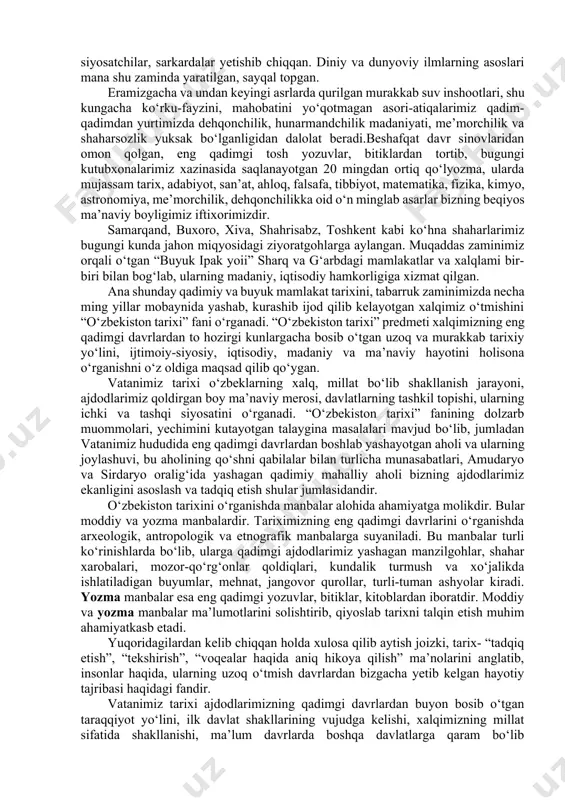 eron, misr, rim kabi qadimiy va buyuk mamlakatlar qatori dunyoga mashhurdir. vatanimiz jahon tarixining turli xalqlar, sivilizatsiyalar tutashgan eng to‘lqinli, shiddatli chorrahalardan biri bo‘lib, bu zaminda mahalliy aholining fors, hind, xitoy, yunon, arab, rus xalqlari bilan ma’lum darajada aralashuvi sodir bo‘lib, ularning madaniyati, tili, dini, fani, san’ati, turmush tarzi bir-biri bilan uyg‘unlashib ketgan. bugungi kunga kelib vatanimiz o‘zbekiston nafaqat sharq, balki umumjahon sivilizatsiyasi beshiklaridan biri bo‘lganligini butun jahon tan olmoqda. tariximiz ildizlari necha-necha ming yilliklarga borib taqaladi. o‘zbek xalqining boy va qadimiy davlatchilik tajribasi bo‘lib, hozirgi o‘zbekiston hududida ilk mustaqil davlat tuzilmalari, miloddan avvalgi birinchi ming yillik boshlaridayoq paydo bo‘lib, qariyb 3 ming yil mobaynida takomillashib borgan va dunyo davlatchiligi ravnaqiga eng yuksak darajaga ko‘tarilganligi butun dunyoga ma’lumdir. bundan qadimiy va tabarruk tuproqdan buyuk allomalar, fuzalolar, olimu-ulamolar, siyosatchilar, sarkardalar yetishib chiqqan. diniy va dunyoviy ilmlarning asoslari mana shu zaminda yaratilgan, sayqal topgan. eramizgacha va undan keyingi asrlarda qurilgan murakkab suv …