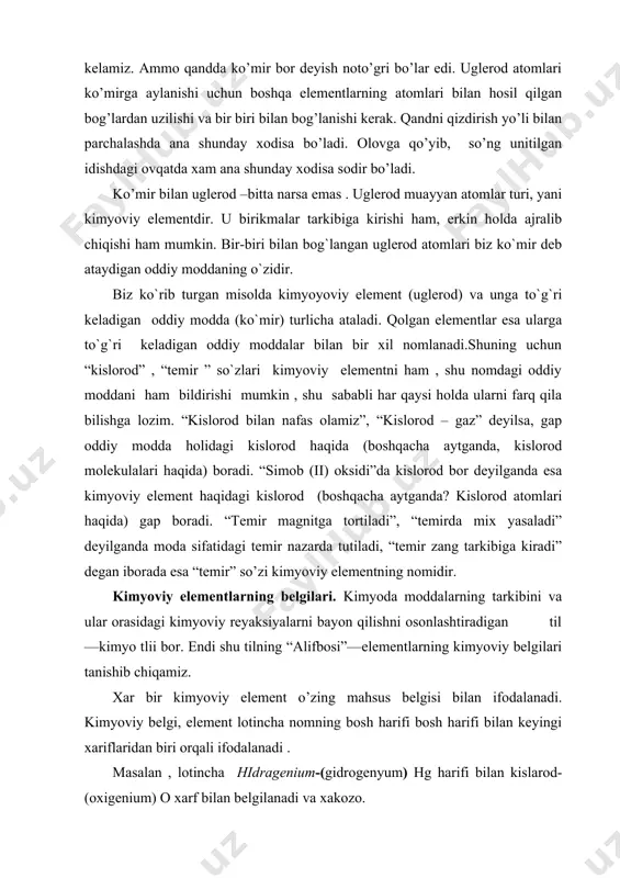 ajralib chiqishi ham mumkin. bir-biri bilan bog`langan uglerod atomlari biz ko`mir deb ataydigan oddiy moddaning o`zidir. biz ko`rib turgan misolda kimyoyoviy element (uglerod) va unga to`g`ri keladigan oddiy modda (ko`mir) turlicha ataladi. qolgan elementlar esa ularga to`g`ri keladigan oddiy moddalar bilan bir xil nomlanadi.shuning uchun “kislorod” , “temir ” so`zlari kimyoviy elementni ham , shu nomdagi oddiy moddani ham bildirishi mumkin , shu sababli har qaysi holda ularni farq qila bilishga lozim. “kislorod bilan nafas olamiz”, “kislorod – gaz” deyilsa, gap oddiy modda holidagi kislorod haqida (boshqacha aytganda, kislorod molekulalari haqida) boradi. “simob (ii) oksidi”da kislorod bor deyilganda esa kimyoviy element haqidagi kislorod (boshqacha aytganda? kislorod atomlari haqida) gap boradi. “temir magnitga tortiladi”, “temirda mix yasaladi” deyilganda moda sifatidagi temir nazarda tutiladi, “temir zang tarkibiga kiradi” degan iborada esa “temir” so’zi kimyoviy elementning nomidir. kimyoviy elementlarning belgilari. kimyoda moddalarning tarkibini va ular orasidagi kimyoviy reyaksiyalarni bayon qilishni osonlashtiradigan til—kimyo tlii …