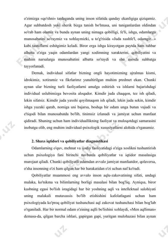 i alohida o'rganamiz. 2. shaxs iqtidori va qobiliyatlar diagnostikasi odamlarning o'quv, mehnat va ijodiy faoliyatidagi o'ziga xoslikni tushuntirish uchun psixologiya fani birinchi navbatda qobiliyatlar va iqtidor masalasiga murojaat qiladi. chunki qobiliyatli odamdan avvalo jamiyat manfaatdor, qolaversa, o'sha insonning o'zi ham qilgan har bir harakatidan o'zi uchun naf ko'radi. qobiliyatlar muammosi eng avvalo inson aqlu-zakovatining sifati, undagi malaka, ko'nikma va bilimlarning borligi masalasi bilan bog'liq. ayniqsa, biror kasbning egasi bo'lish istagidagi har bir yoshning aqli va intellektual salohiyati uning malakali mutaxassis bo'lib etishishini kafolatlagani uchun ham psixologiyada ko'proq qobiliyat tushunchasi aql zakovat tushunchasi bilan bog'lab o'rganiladi. har bir normal odam o'zining aqlli bo'lishini xohlaydi, «men aqlliman» demasa-da, qilgan barcha ishlari, gapirgan gapi, yuritgan mulohazasi bilan aynan shu sifat bilan odamlar uni maqtashlarini xohlaydi. «aqlsiz, nodon» degan sifat esa har qanday odamni, hattoki, yosh bolani ham hafa qiladi. yana shu narsa xarakterliki, ayniqsa, bizning sharq halqlarida biror kimsaga nisbatan «o'ta aqlli» yoki …