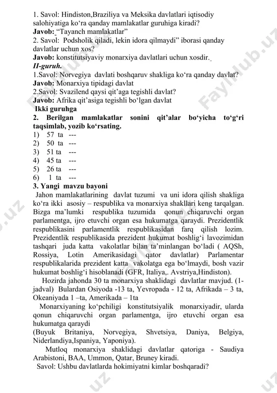 qanday davlatlar uchun xos? javob: konstitutsiyaviy monarxiya davlatlari uchun xosdir. ii-guruh. 1.savol: norvegiya davlati boshqaruv shakliga ko‘ra qanday davlat? javob: monarxiya tipidagi davlat 2.savol: svazilend qaysi qit’aga tegishli davlat? javob: afrika qit’asiga tegishli bo‘lgan davlat ikki guruhga 2. berilgan mamlakatlar sonini qit’alar bo‘yicha to‘g‘ri taqsimlab, yozib ko‘rsating. 1) 57 ta --- 2) 50 ta --- 3) 51 ta --- 4) 45 ta --- 5) 26 ta --- 6) 1 ta --- 3. yangi mavzu bayoni jahon mamlakatlarining davlat tuzumi va uni idora qilish shakliga ko‘ra ikki asosiy – respublika va monarxiya shakllari keng tarqalgan. bizga ma’lumki respublika tuzumida qonun chiqaruvchi organ parlamentga, ijro etuvchi organ esa hukumatga qaraydi. prezidentlik respublikasini parlamentlik respublikasidan farq qilish lozim. prezidentlik respublikasida prezident hukumat boshlig‘i lavozimidan tashqari juda katta vakolatlar bilan ta’minlangan bo‘ladi ( aqsh, rossiya, lotin amerikasidagi qator davlatlar) parlamentar respublikalarida prezident katta vakolatga ega bo‘lmaydi, bosh vazir hukumat boshlig‘i hisoblanadi (gfr, italiya,. avstriya,hindiston). …