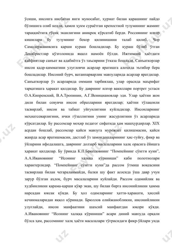 ридан яққол кўринади. брюллов олийжанобликни, инсонийликни улуғлайди, инсон манфаатини шахсий манфаатдан юқори қўяди. а.ивановнинг “исонинг халққа кўриниши” асари диний мавзуда орқали бўлса ҳам, рассомнинг халқ ҳаёти масалалари тўғрисидаги фикр-ўйлари унда етакчи ўринни эгаллайди ва натижада асар давр мазмуни ва кайфиятини акс эттирувчи реалистик асар даражасига кўтарилади. халқнинг ҳақиқатга, озодликка бўлган интилиши ва ички кечинмалари бу асар мазмунини ташкил этади. рус рангтасвирида яратилган бу асарлар кейинги рассомлар томонидан яна ривожлантирилди, мавзулари кенгайтирилди. адабиётлар: 1. ильина «история русского искусства», м. 1979 й. (34-76) 2. а.д.чегодеев, м.в.алпатов «всемирная история искусства», т-4 м.1949 3. м.в.алпатов «русское искусство xviii-xix веков». м. 1958 й. т-2 (22-45)