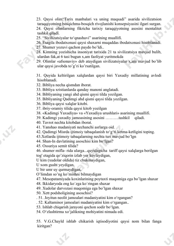 xonasi qaysi shaxarni muqaddas ibodatxonasi hisoblanadi. 27. shumer yozuvi qachon paydo bo’ldi.. 28. kimning yozishicha insoniyat tarixida 21 ta sivilizatsiya mavjud bulib, ulardan fak,at 6 tasi bugun x,am faoliyat yuritmokda 29. olimlar «afsonaviy» deb ataydigan sivilizatsiyalar x,am mavjud bo’lib ular qaysi javobda to’g’ri ko’rsatilgan. 31. quyida keltirilgan xalqlardan qaysi biri yaxudiy millatining avlodi hisoblanadi. 32. bibliya necha qismdan iborat. 33. bibliya xristianlarda qanday manoni anglatadi. 34. bibliyaning yangi ahd qismi qaysi tilda yozilgan. 35. bibliyaning qadimgi ahd qismi qaysi tilda yozilgan. 36. bibliya qaysi xalqlar kitobi. 37. ibriy-oramiy tilida qaysi kitob yozilgan 38. «kadimgi yaxudiya» va «yaxudiya urushlari» asarining muallifi. 39. kadimgi yaxudiy jamoasining asosini ……….tashkil qiladi. 40. tavrot nechta kitobdan iborat. 41. yanshao madaniyati nechanchi asrlarga oid. 42. qadimgi misrda ijtimoiy tabaqalanish to‘g‘ri ketma-ketligini toping. 43.xetlarda ijtimoiy tabaqalarning nechta turi mavjud bo’lgn 44. shan-in davlatining asoschisi kim bo‘lgan? 45. ossuriya semit tilida? 46. shumer mifla- rida ularga...quyidagicha tariff qaysi …