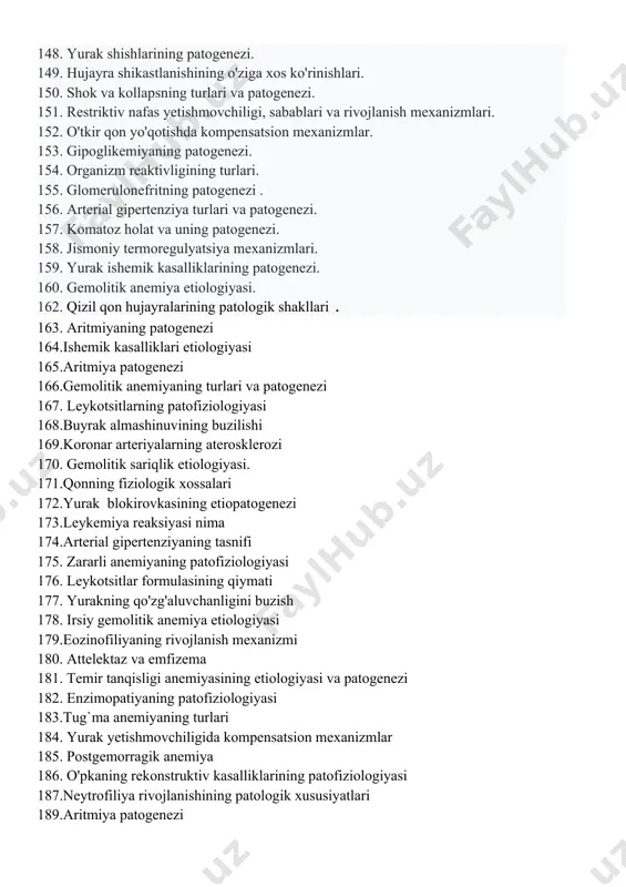 togenezi. 142. patofiziologiyani o'rganish usullari. 143. ichak motorikasining buzilishi patogenezi. 144. zararli anemiya patogenezi. 145. xatarli o'smalar va yaxshi xulqli o'smalar o'rtasidagi farq. 146. staz va uning turlari. 147. leykopeniya etiologiyasi. 148. yurak shishlarining patogenezi. 149. hujayra shikastlanishining o'ziga xos ko'rinishlari. 150. shok va kollapsning turlari va patogenezi. 151. restriktiv nafas yetishmovchiligi, sabablari va rivojlanish mexanizmlari. 152. o'tkir qon yo'qotishda kompensatsion mexanizmlar. 153. gipoglikemiyaning patogenezi. 154. organizm reaktivligining turlari. 155. glomerulonefritning patogenezi . 156. arterial gipertenziya turlari va patogenezi. 157. komatoz holat va uning patogenezi. 158. jismoniy termoregulyatsiya mexanizmlari. 159. yurak ishemik kasalliklarining patogenezi. 160. gemolitik anemiya etiologiyasi. 162. qizil qon hujayralarining patologik shakllari . 163. aritmiyaning patogenezi 164.ishemik kasalliklari etiologiyasi 165.aritmiya patogenezi 166.gemolitik anemiyaning turlari va patogenezi 167. leykotsitlarning patofiziologiyasi 168.buyrak almashinuvining buzilishi 169.koronar arteriyalarning aterosklerozi 170. gemolitik sariqlik etiologiyasi. 171.qonning fiziologik xossalari 172.yurak blokirovkasining etiopatogenezi 173.leykemiya reaksiyasi nima 174.arterial gipertenziyaning tasnifi 175. zararli anemiyaning patofiziologiyasi 176. leykotsitlar formulasining …