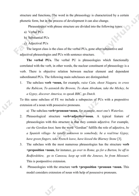 f these word combinations - their grammatical structure and functions. the word in the phraseology is characterized by a certain phonetic form, but in the process of development it can also change. phraseologies with phrase structure are divided into the following types: a) verbal pus b) substantial pus c) adjectival pus the largest class is the class of the verbal pus, gone after substantive and adjectival phraseologies and pus with sentence structure. the verbal pus. the verbal pu is phraseologies which functionally correlated with the verb, in other words, the nuclear constituent of phraseology is a verb. there is objective relation between nuclear element and dependent subordinated pus. the following main subclasses are distinguished: 1. the subclass verb +noun, for example, raise cain, shoot niagara, to cross the rubicon, to astonish the browns, to sham abraham, take the mickey, be a gypsy, discover america, to speak bbc, go dutch. to …