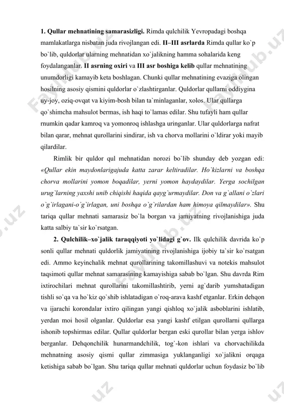 loq xo`jalik asboblarini ishlatib, yerdan moi hosil olganlar. quldorlar esa yangi kashf etilgan qurollarni qullarga ishonib topshirmas edilar. qullar quldorlar bergan eski qurollar bilan yerga ishlov berganlar. dehqonchilik hunarmandchilik, tog`-kon ishlari va chorvachilikda mehnatning asosiy qismi qullar zimmasiga yuklanganligi xo`jalikni orqaga ketishiga sabab bo`lgan. shu tariqa qullar mehnati quldorlar uchun foydasiz bo`lib qolgan. ayni paytda ko`p qulga egalik qilish juda xavfli bo`lib bormoqda edi. o`zaro urushlar, imperatorlar hokimiyatining zaiflashuvi natijasida bu xavf yanada kuchaya boshlagan. imperator hokimiyatining kuchsizlangani sari quflarg`alayoni kuchayib, quldorlar uchun dahshatli kuchga aylangan. shuriing uchun ham rim quldorlari: «qancha quling bo`lsa, shuncha dushmaning bor», – deyishar edi. 3. kulbali qullar. qullar mehnatining samarasizligini bilgan quldorlar yerlarini mayda tomorqalarga – chek yerlariga bo`lib, chek yerlariga qullarni joylashtirganlar. ularga tegishli qurol-aslaha, ish hayvonlari berilgan. qullar o`zlariga tekkan chek yerlariga kulba, turarjoy, boshpana qurib ham olganlar. shuning uchun ularni «kulbali qullar» deyilgan. quldorlar qullarga uylanib, oilali va bola-chaqali bo`lishga ham …
