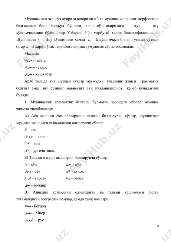 бўлиши, яъни сўз охиридаги – атун, -ату қўшимчасининг бўлишидир. у ёзувда ة (та марбута) ҳарфи билан ифодаланади. шунингдек اء -āъу қўшимчаси ҳамда ى – ā қўшимчаси билан тугаган сўзлар, (агар ى – ā ҳарфи ўзак таркибига кирмаса) муаннас сўз ҳисобланади. масалан: جريدة - газета صحراء - саҳро بشرى - хушхабар араб тилида яна шундай сўзлар мавжудки, уларнинг жинси грамматик белгига эмас, шу сўзнинг маъносига ёки қўлланилишига қараб қуйидагича бўлади: 1. муаннаслик грамматик белгиси бўлмаган қуйидаги сўзлар муаннас жинсда ҳисобланади: а) аёл кишини ёки аёлларнинг исмини билдирувчи сўзлар, шунингдек муаннас жинсдаги ҳайвонларни англатувчи сўзлар: أمٌّ – она عروسٌ – келин أختٌ – опа اتان – урғочи эшак б) танадаги жуфт аъзоларни билдирувчи сўзлар: يد – қўл عين – кўз رجل – оёқ اذن – қулоқ ذراع – тирсак زند – билак ساق – болдир в) аниқлик артиклини олмайдиган ва танвин қўшимчаси билан тугамайдиган географик номлар, ҳамда халқ номлари: بغداد - боғдод …