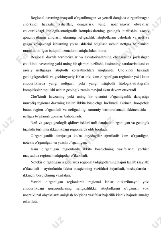 o’rganilgan regionlarda ikkita bosqichning vazifalarini yechish maqsadida regional tadqiqotlar o’tkaziladi. notekis o’rganilgan regionlarda regional tadqiqotlarning hajmi tanlab (saylab) o’tkaziladi – ayrimlarida ikkita bosqichning vazifalari bajariladi, boshqalarida – ikkinchi bosqichning vazifalari. yaxshi o’rganilgan regionlarda regional ishlar o’tkazilmaydi yoki chuqurlikdagi gorizontlarning neftgazlilikka istiqbollarini o’rganish yoki noantiklinal obyektlarni aniqlash bo’yicha vazifalar bajarilib kichik hajmda amalga oshiriladi. geologik tuzilining murakkabligiga ko’ra neftgazga istiqbolli regionlar uchta guruhga bo’linadi. 1. oddiy tuzilishdagi regionlar, bu yerda tuzilma rejalarning o’zaro mos kelishi, seysmik gorizontlarning yaxshi saqlanganligi kuzatiladi. 2. tuzilma rejalarining mos kelmasligi, tuzli tektonikaning yuzaga kelishi bilan xarakterlanadigan murakkab tuzilishga ega bo’lgan regionlar, bu yerda kesimning tezlik o’zgaruvchanligi, kichik tezlikdagi zonalar va xalal beruvchi to’lqinlarning mavjudligi tufayli seysmorazvedka ahamiyatli qiyinchiliklarga uchraydi. 3. juda murakkab tuzilishga ega bo’lgan regionlar tuzilma rejalarining mos tushmasligi, cho’kindi qalinlikda trapplar, ko’p miqdorda uzulmali buzilishlarning, ko’p yillik muzlagan jinslarning mavjudligi bilan xarakterlanadi, bu seysmik materiallarning sifatiga aks etadi. agar oddiy tuzilishga ega bo’lgan regionlarda …