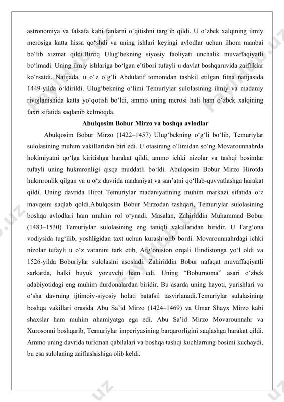 uyuk yozuvchi ham edi. uning “boburnoma” asari o‘zbek adabiyotidagi eng muhim durdonalardan biridir. bu asarda uning hayoti, yurishlari va o‘sha davrning ijtimoiy-siyosiy holati batafsil tasvirlanadi.temuriylar sulalasining boshqa vakillari orasida abu sa’id mirzo (1424–1469) va umar shayx mirzo kabi shaxslar ham muhim ahamiyatga ega edi. abu sa’id mirzo movarounnahr va xurosonni boshqarib, temuriylar imperiyasining barqarorligini saqlashga harakat qildi. ammo uning davrida turkman qabilalari va boshqa tashqi kuchlarning bosimi kuchaydi, bu esa sulolaning zaiflashishiga olib keldi. husayn boyqaro va temuriylar sulolasining so‘nggi davri husayn boyqaro (1438–1506) temuriylar sulolasining oxirgi muhim vakillaridan biri bo‘lib, u 1469-yildan 1506-yilgacha xuroson va hirotda hukmronlik qildi. husayn boyqaro davri temuriylar madaniyatining so‘nggi yuksalish davri sifatida tarixda qoldi. u hirotni o‘sha davrning eng muhim madaniy va ilmiy markazlaridan biriga aylantirdi. husayn boyqaro o‘z saroyida ko‘plab olimlar, shoirlar va san’atkorlarni yig‘di, ulardan eng muhimi alisher navoiy edi.husayn boyqaro alisher navoiy bilan yaqin do‘stlik munosabatlarida bo‘lib, uni o‘zining eng muhim …