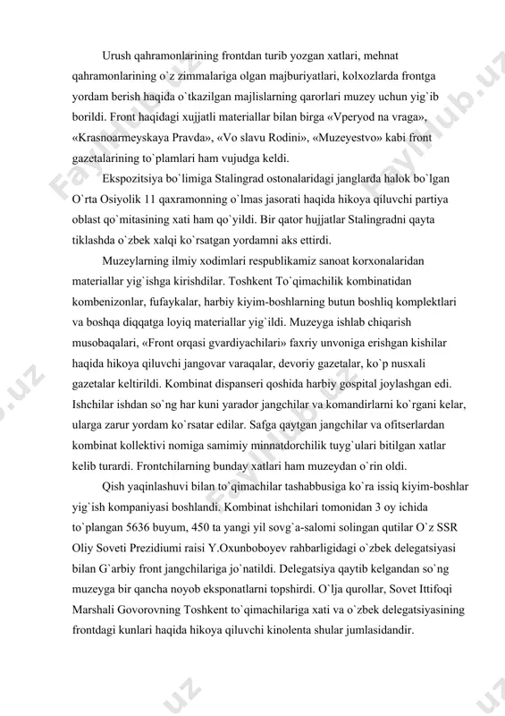 ar yig`ish kompaniyasi boshlandi. kombinat ishchilari tomonidan 3 oy ichida to`plangan 5636 buyum, 450 ta yangi yil sovg`a-salomi solingan qutilar o`z ssr oliy soveti prezidiumi raisi y.oxunboboyev rahbarligidagi o`zbek delegatsiyasi bilan g`arbiy front jangchilariga jo`natildi. delegatsiya qaytib kelgandan so`ng muzeyga bir qancha noyob eksponatlarni topshirdi. o`lja qurollar, sovet ittifoqi marshali govorovning toshkent to`qimachilariga xati va o`zbek delegatsiyasining frontdagi kunlari haqida hikoya qiluvchi kinolenta shular jumlasidandir. mudofaa fondining tashkil etilishi xalqning fidoyiligidan dalolat berardi. respublika muzeylari «o`zbekiston 20 yilligi» tank kolonnasi, «sovet o`zbekistoni» , «o`zbekiston komsomoli» aviaeskadrilyalari tashkil etish bo`yicha mablag` yig`ish jarayonini ko`rsatuvchi juda ko`p fotomateriallar to`pladilar. o`zbekiston kolxoz va sovxozlari front va front orqasini uzluksiz ravishda oziq-ovqat bilan, sanoatni esa xom ashyo bilan ta`minlandilar. xujjatli materiallar qatorida muzey «pravda» gazetasi nusxasini ham oldi. unda, jumladan, quyidagi so`zlar yozilgan edi: «o`zbekiston kolxozchilari kolxoz dalalardagi qahramonona ishlari bilan urush qiyinchiliklarini qay tariqa yengishni ko`rsatdilar. ularning g`alabasi barcha xalqlarni bir safga birlashtirgan …