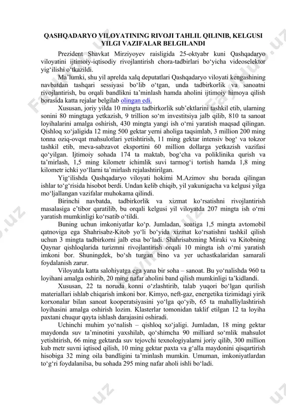 bu borada daxldorligini oshirish muhimligi ta’kidlandi. yig‘ilishda korxonalarni moliyaviy sog‘lomlashtirish, tijorat banklarining barqrorligini oshirish masalalariga to‘xtalib o‘tildi. kreditlar evaziga ishga tushirilgan loyihalarni to‘liq quvvatga olib chiqib, ularning muddati o‘tgan qarzdorligini kamaytirishga ko‘maklashish bo‘yicha topshiriqlar berildi. qashqadaryo viloyatining rivoji tahlil qilinib, kelgusi yilgi vazifalar belgilandi prezident shavkat mirziyoyev raisligida 25-oktyabr kuni qashqadaryo viloyatini ijtimoiy-iqtisodiy rivojlantirish chora-tadbirlari bo‘yicha videoselektor yig‘ilishi o‘tkazildi. ma’lumki, shu yil aprelda xalq deputatlari qashqadaryo viloyati kengashining navbatdan tashqari sessiyasi bo‘lib o‘tgan, unda tadbirkorlik va sanoatni rivojlantirish, bu orqali bandlikni ta’minlash hamda aholini ijtimoiy himoya qilish borasida katta rejalar belgilab olingan edi. xususan, joriy yilda 10 mingta tadbirkorlik sub’ektlarini tashkil etib, ularning sonini 80 mingtaga yetkazish, 9 trillion so‘m investitsiya jalb qilib, 810 ta sanoat loyihalarini amalga oshirish, 430 mingta yangi ish o‘rni yaratish maqsad qilingan. qishloq xo‘jaligida 12 ming 500 gektar yerni aholiga taqsimlab, 3 million 200 ming tonna oziq-ovqat mahsulotlari yetishtirish, 11 ming gektar intensiv bog‘ va …