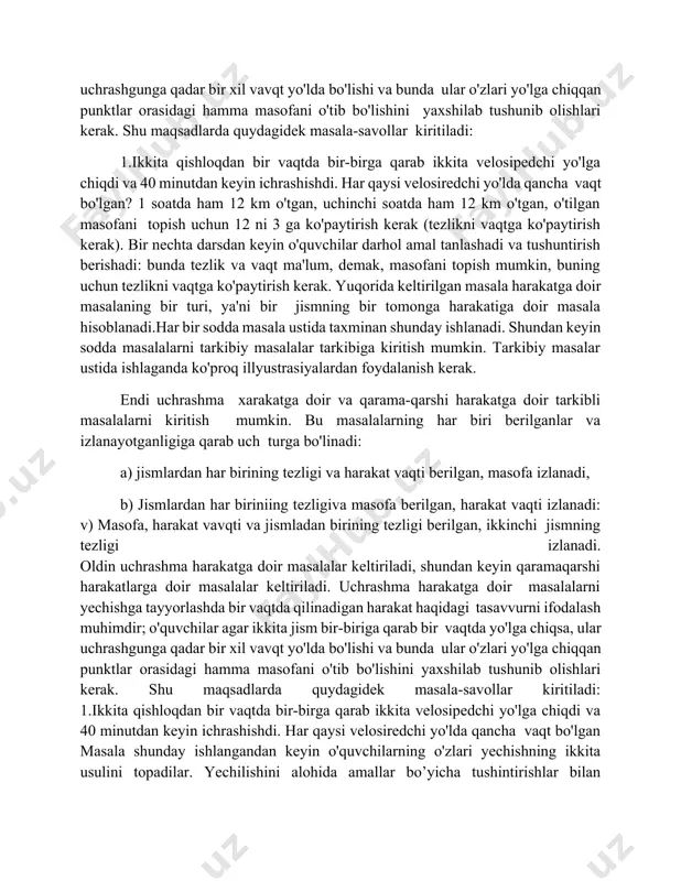 bu masalalarning har biri berilganlar va izlanayotganligiga qarab uch turga bo'linadi: a) jismlardan har birining tezligi va harakat vaqti berilgan, masofa izlanadi, b) jismlardan har biriniing tezligiva masofa berilgan, harakat vaqti izlanadi: v) masofa, harakat vavqti va jismladan birining tezligi berilgan, ikkinchi jismning tezligi izlanadi. oldin uchrashma harakatga doir masalalar keltiriladi, shundan keyin qaramaqarshi harakatlarga doir masalalar keltiriladi. uchrashma harakatga doir masalalarni yechishga tayyorlashda bir vaqtda qilinadigan harakat haqidagi tasavvurni ifodalash muhimdir; o'quvchilar agar ikkita jism bir-biriga qarab bir vaqtda yo'lga chiqsa, ular uchrashgunga qadar bir xil vavqt yo'lda bo'lishi va bunda ular o'zlari yo'lga chiqqan punktlar orasidagi hamma masofani o'tib bo'lishini yaxshilab tushunib olishlari kerak. shu maqsadlarda quydagidek masala-savollar kiritiladi: 1.ikkita qishloqdan bir vaqtda bir-birga qarab ikkita velosipedchi yo'lga chiqdi va 40 minutdan keyin ichrashishdi. har qaysi velosiredchi yo'lda qancha vaqt bo'lgan masala shunday ishlangandan keyin o'quvchilarning o'zlari yechishning ikkita usulini topadilar. yechilishini alohida amallar bo’yicha tushintirishlar bilan yozadilar, …