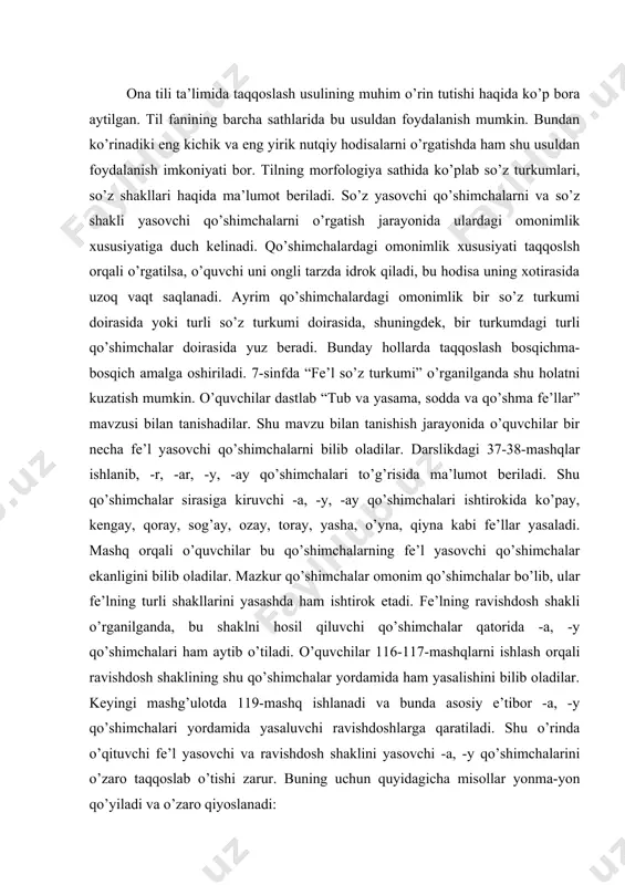 bu qo’shimchalarning fe’l yasovchi qo’shimchalar ekanligini bilib oladilar. mazkur qo’shimchalar omonim qo’shimchalar bo’lib, ular fe’lning turli shakllarini yasashda ham ishtirok etadi. fe’lning ravishdosh shakli o’rganilganda, bu shaklni hosil qiluvchi qo’shimchalar qatorida -a, -y qo’shimchalari ham aytib o’tiladi. o’quvchilar 116-117-mashqlarni ishlash orqali ravishdosh shaklining shu qo’shimchalar yordamida ham yasalishini bilib oladilar. keyingi mashg’ulotda 119-mashq ishlanadi va bunda asosiy e’tibor -a, -y qo’shimchalari yordamida yasaluvchi ravishdoshlarga qaratiladi. shu o’rinda o’qituvchi fe’l yasovchi va ravishdosh shaklini yasovchi -a, -y qo’shimchalarini o’zaro taqqoslab o’tishi zarur. buning uchun quyidagicha misollar yonma-yon qo’yiladi va o’zaro qiyoslanadi: 1. nasim ukasi bilan o’ynadi. toma-toma ko’l bo’lur. 2. devor tutundan qoraydi. u ishlay-ishlay charchadi. misollar o’qitiladi va quyidagicha suhbat o’tkaziladi: o’qituvchi. birinchi gap juftligida berilgan o’ynadi, toma-toma so’zlariga e’tibor bering va ularning o’zagini toping, so’zlar tarkibidagi -a qo’shimchasining vazifasini aniqlang. o’quvchi. o’ynadi so’zining o’zagi o’yin bo’lib, bu so’z ot turkumiga mansub. –a qo’shimchasi shu so’zga qo’shilib, o’yna fe’lini hosil …