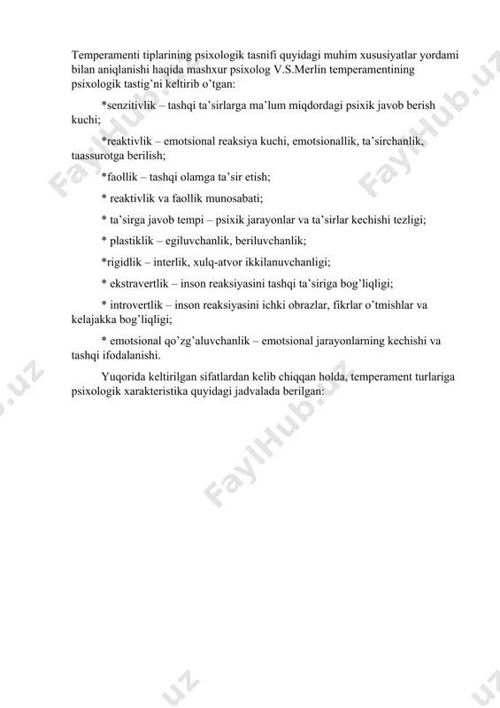 reaktivlik va faollik munosabati; * ta’sirga javob tempi – psixik jarayonlar va ta’sirlar kechishi tezligi; * plastiklik – egiluvchanlik, beriluvchanlik; *rigidlik – interlik, xulq-atvor ikkilanuvchanligi; * ekstravertlik – inson reaksiyasini tashqi ta’siriga bog’liqligi; * introvertlik – inson reaksiyasini ichki obrazlar, fikrlar o’tmishlar va kelajakka bog’liqligi; * emotsional qo’zg’aluvchanlik – emotsional jarayonlarning kechishi va tashqi ifodalanishi. yuqorida keltirilgan sifatlardan kelib chiqqan holda, temperament turlariga psixologik xarakteristika quyidagi jadvalada berilgan: inson asab tizimi bilan bog’liq individual sifatlarni bilish orqali, bevosita mehnat va o’qish jarayonlarini har bir inson tomonidan, uning manfaatlariga mos tarzda tashkil etish mumkin. asabga bog’liq bo’lgan tabbiy xususiyatlarni umuman o’zgarmas deb bo’lmaydi, chunki tabiatda o’zgarmaydigan narsaning o’zi yo’q. v.s. merlin temperamentning psixologiktasnifi va ulrning hayotiy vaziyatlarda namoyon bo’lishini boshqarish masalasida ko’p ishlar qilgan. shuno alohida ta’kidlab o’tish kerakki, psixik faoliyatning dinamikasi nafaqat temperamentga, balki motivlarga, psixik holatlarga, his-tuyg’ularga ham bevosita bog’liqdir. psixologik ma’lumotlarda e’tirof etilishicha, irsiyat va turmush sharoitlari ham …