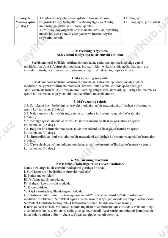 adi. jalb qilinuvchi savollar beradi. mavzuning har bir qismi bo‘yicha xulosa qiladi; eng asosiylariga e’tibor qaratadi va berilayotgan ma’lumotlarni daftarga qayd qilishni talab etadi. 2.1. yozadilar, tinglaydilar. jadvallarni daftarga ko‘chirib oladilar. savollar beradilar, ma’lumotlarni daftarga qayd qiladilar. 3- bosqich. yakuniy qism (20 daq.) 3.1. mavzu bo’yicha yakun qiladi. qilingan ishlarni kelgusida kasbiy faoliyatlarida ahamiyatga ega ekanligi muhimligiga talabalar e’tiborini qaratadi. 3.2mustaqil tayyorgarlik ko`rish uchun savollar, topshiriq, mavzu bo’yicha kerakli adabiyotlar va internet saytlar ro’yxatini beradi. 3.1. tinglaydi. 3.2. tinglaydi, yozib oladi. 3. mavzuning rezyumesi. nafas tizimi faoliyatiga ta`sir etuvchi vositalar surfaktant hosil bo'lishini oshiruvchi moddalar, nafas analeptiklari, yo'talga qarshi moddalar, balg'am ko'chiruvchi moddalar, bronxolitiklar, o'pka shishida qo'llaniladigan dori vositalari tasnifi, ta`sir mexanizmi, ularning chiqarilishi, dozalari, nojo`ya ta`siri. 4. ma`ruzaning maqsadi: surfaktant hosil bo'lishini oshiruvchi moddalar, nafas analeptiklari, yo'talga qarshi moddalar, balg'am ko'chiruvchi moddalar, bronxolitiklar, o'pka shishida qo'llaniladigan dori vositalari tasnifi, ta`sir mexanizmi, ularning chiqarilishi, dozalari, qo’llashga ko’rsatma va qarshi ko’rsatmalar, …