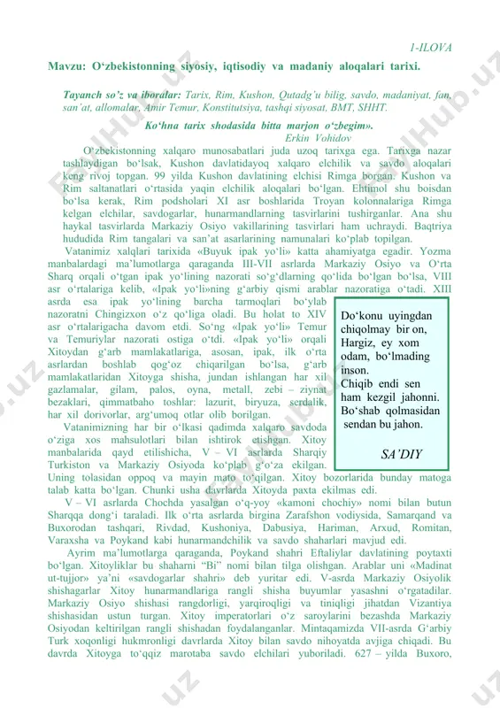a bitta marjon o‘zbegim». erkin vohidov o‘zbekistonning xalqaro munosabatlari juda uzoq tarixga ega. tarixga nazar tashlaydigan bo‘lsak, kushon davlatidayoq xalqaro elchilik va savdo aloqalari keng rivoj topgan. 99 yilda kushon davlatining elchisi rimga borgan. kushon va rim saltanatlari o‘rtasida yaqin elchilik aloqalari bo‘lgan. ehtimol shu boisdan bo‘lsa kerak, rim podsholari xi asr boshlarida troyan kolonnalariga rimga kelgan elchilar, savdogarlar, hunarmandlarning tasvirlarini tushirganlar. ana shu haykal tasvirlarda markaziy osiyo vakillarining tasvirlari ham uchraydi. baqtriya hududida rim tangalari va san’at asarlarining namunalari ko‘plab topilgan. vatanimiz xalqlari tarixida «buyuk ipak yo‘li» katta ahamiyatga egadir. yozma manbalardagi ma’lumotlarga qaraganda iii-vii asrlarda markaziy osiyo va o‘rta sharq orqali o‘tgan ipak yo‘lining nazorati so‘g‘dlarning qo‘lida bo‘lgan bo‘lsa, viii asr o‘rtalariga kelib, «ipak yo‘li»ning g‘arbiy qismi arablar nazoratiga o‘tadi. xiii asrda esa ipak yo‘lining barcha tarmoqlari bo‘ylab nazoratni chingizxon o‘z qo‘liga oladi. bu holat to xiv asr o‘rtalarigacha davom etdi. so‘ng «ipak yo‘li» temur va temuriylar nazorati …