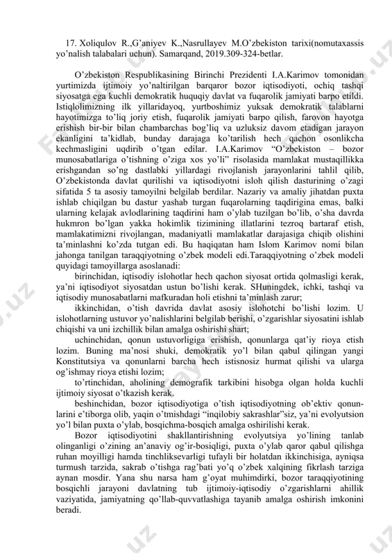 . mustaqillik sari. t. "muxlis", 1996 y. 13. usmonov k. mustaqillik o'zbekistonga nima berdi? t. fan, 2000 yil 14. o'zbekistonning yangi tarixi. 3-kitob. mustaqil o'zbekiston tarixi. t., "sharq", 2000 yil. 15. shamsutdinov r., karimov sh., ubaydullayev o'. vatan tarixi. sharq ”, 2003 y. 16. jo’rayev n.mustaqil o’zbekiston tarixi. t.”g’afur g’ulom nomidagi nashriyot-matbaa ilodiy uyi. 2013. 17. xoliqulov r.,g’aniyev k.,nasrullayev m.o’zbekiston tarixi(nomutaxassis yo’nalish talabalari uchun). samarqand, 2019.309-324-betlar. o’zbekiston respublikasining birinchi prezidenti i.a.karimov tomonidan yurtimizda ijtimoiy yo’naltirilgan barqaror bozor iqtisodiyoti, ochiq tashqi siyosatga ega kuchli demokratik huquqiy davlat va fuqarolik jamiyati barpo etildi. istiqlolimizning ilk yillaridayoq, yurtboshimiz yuksak demokratik talablarni hayotimizga to’liq joriy etish, fuqarolik jamiyati barpo qilish, farovon hayotga erishish bir-bir bilan chambarchas bog’liq va uzluksiz davom etadigan jarayon ekanligini ta’kidlab, bunday darajaga ko’tarilish hech qachon osonlikcha kechmasligini uqdirib o’tgan edilar. i.a.karimov “o’zbekiston – bozor munosabatlariga o’tishning o’ziga xos yo’li” risolasida mamlakat mustaqillikka erishgandan so’ng dastlabki yillardagi rivojlanish jarayonlarini tahlil qilib, …