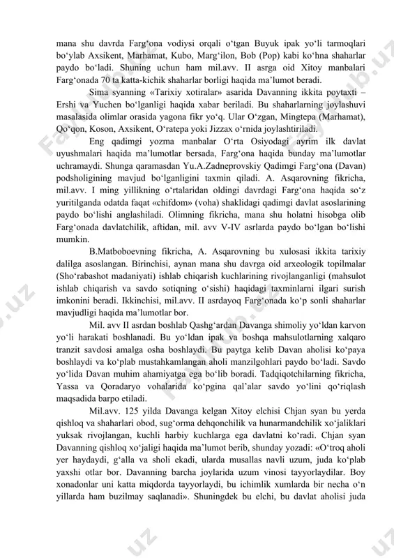 yaratadilar. ilk temir va antik davrga kelib farg‘onada mahalliy madaniyatlar an’analari asosida taraqqiy etayotgan qadimgi dehqonchilik madaniyatlari butun vodiyni qamrab oladi va aholining o‘troq hayot tarzi jamiyat iqtisodiy asosini tashkil etadi. tadqiqotlar natijalariga ko‘ra, mil.avv. iii asrdan boshlab butun farg‘ona vodiysida shaharsozlik madaniyati keng yoyiladi. aynan mana shu davrda farg‘ona vodiysi orqali o‘tgan buyuk ipak yo‘li tarmoqlari bo‘ylab axsikent, marhamat, kubo, marg‘ilon, bob (pop) kabi ko‘hna shaharlar paydo bo‘ladi. shuning uchun ham mil.avv. ii asrga oid xitoy manbalari farg‘onada 70 ta katta-kichik shaharlar borligi haqida ma’lumot beradi. sima syanning «tarixiy xotiralar» asarida davanning ikkita poytaxti – ershi va yuchen bo‘lganligi haqida xabar beriladi. bu shaharlarning joylashuvi masalasida olimlar orasida yagona fikr yo‘q. ular o‘zgan, mingtepa (marhamat), qo‘qon, koson, axsikent, o‘ratepa yoki jizzax o‘rnida joylashtiriladi. eng qadimgi yozma manbalar o‘rta osiyodagi ayrim ilk davlat uyushmalari haqida ma’lumotlar bersada, farg‘ona haqida bunday ma’lumotlar uchramaydi. shunga qaramasdan yu.a.zadneprovskiy qadimgi farg‘ona (davan) podsholigining mavjud …