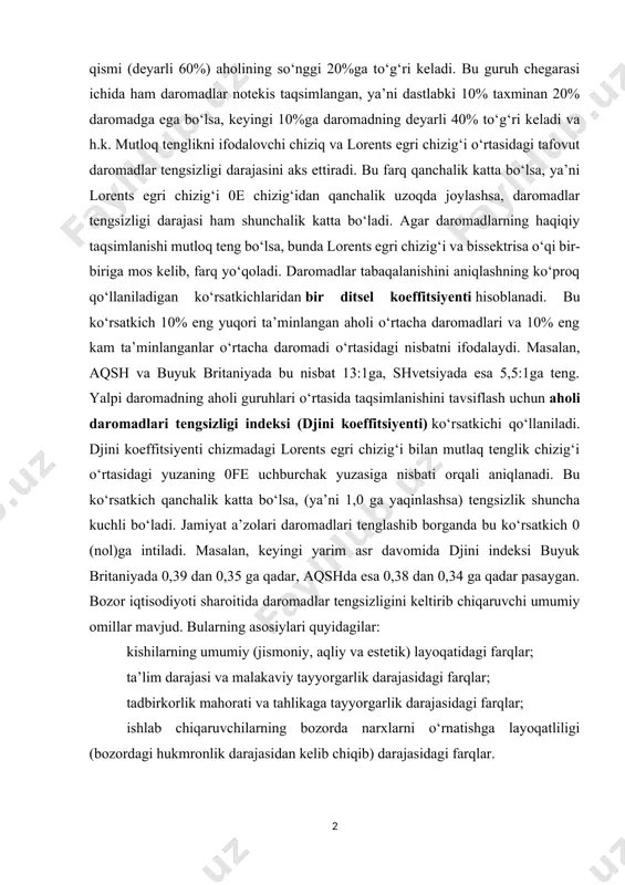 aromadlarning juda oz (taxminan 3-4%gacha) qismi to‘g‘ri keladi. keyingi guruhlarga to‘g‘ri keluvchi daromad ulushi ortib boradi. daromadning eng katta qismi (deyarli 60%) aholining so‘nggi 20%ga to‘g‘ri keladi. bu guruh chegarasi ichida ham daromadlar notekis taqsimlangan, ya’ni dastlabki 10% taxminan 20% daromadga ega bo‘lsa, keyingi 10%ga daromadning deyarli 40% to‘g‘ri keladi va h.k. mutloq tenglikni ifodalovchi chiziq va lorents egri chizig‘i o‘rtasidagi tafovut daromadlar tengsizligi darajasini aks ettiradi. bu farq qanchalik katta bo‘lsa, ya’ni lorents egri chizig‘i 0e chizig‘idan qanchalik uzoqda joylashsa, daromadlar tengsizligi darajasi ham shunchalik katta bo‘ladi. agar daromadlarning haqiqiy taqsimlanishi mutloq teng bo‘lsa, bunda lorents egri chizig‘i va bissektrisa o‘qi bir-biriga mos kelib, farq yo‘qoladi. daromadlar tabaqalanishini aniqlashning ko‘proq qo‘llaniladigan ko‘rsatkichlaridan bir ditsel koeffitsiyenti hisoblanadi. bu ko‘rsatkich 10% eng yuqori ta’minlangan aholi o‘rtacha daromadlari va 10% eng kam ta’minlanganlar o‘rtacha daromadi o‘rtasidagi nisbatni ifodalaydi. masalan, aqsh va buyuk britaniyada bu nisbat 13:1ga, shvetsiyada esa 5,5:1ga teng. yalpi daromadning …