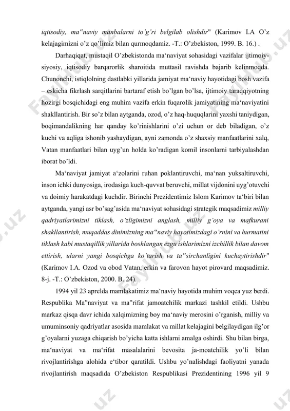 rlik sharoitida muttasil ravishda bajarib kelinmoqda. chunonchi, istiqlolning dastlabki yillarida jamiyat ma‘naviy hayotidagi bosh vazifa – eskicha fikrlash sarqitlarini bartaraf etish bo’lgan bo’lsa, ijtimoiy taraqqiyotning hozirgi bosqichidagi eng muhim vazifa erkin fuqarolik jamiyatining ma‘naviyatini shakllantirish. bir so’z bilan aytganda, ozod, o’z haq-huquqlarini yaxshi taniydigan, boqimandalikning har qanday ko’rinishlarini o’zi uchun or deb biladigan, o’z kuchi va aqliga ishonib yashaydigan, ayni zamonda o’z shaxsiy manfaatlarini xalq, vatan manfaatlari bilan uyg’un holda ko’radigan komil insonlarni tarbiyalashdan iborat bo’ldi. ma‘naviyat jamiyat a‘zolarini ruhan poklantiruvchi, ma‘nan yuksaltiruvchi, inson ichki dunyosiga, irodasiga kuch-quvvat beruvchi, millat vijdonini uyg’otuvchi va doimiy harakatdagi kuchdir. birinchi prezidentimiz islom karimov ta‘biri bilan aytganda, yangi asr bo’sag’asida ma‘naviyat sohasidagi strategik maqsadimiz milliy qadriyatlarimizni tiklash, o’zligimizni anglash, milliy g’oya va mafkurani shakllantirish, muqaddas dinimizning ma‟naviy hayotimizdagi o’rnini va hurmatini tiklash kabi mustaqillik yillarida boshlangan ezgu ishlarimizni izchillik bilan davom ettirish, ularni yangi bosqichga ko’tarish va ta‟sirchanligini kuchaytirishdir" (karimov i.a. ozod va obod …