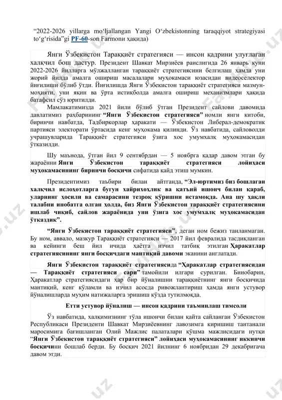 si sari” tamoyili, belgilangan ustuvor yo‘nalishlar va eng muhim vazifalari. (prezident tomonidan 2022 yil 28 yanvardagi “2022-2026 yillarga moʻljallangan yangi oʻzbekistonning taraqqiyot strategiyasi toʻgʻrisida”gi pf-60-son farmonи ҳақида) янги ўзбекистон тараққиёт стратегияси — инсон қадрини улуғлаган халқчил бош дастур. президент шавкат мирзиёев раислигида 26 январь куни 2022-2026 йилларга мўлжалланган тараққиёт стратегиясини белгилаш ҳамда уни жорий йилда амалга ошириш масалалари муҳокамаси юзасидан видеоселектор йиғилиши бўлиб ўтди. йиғилишда янги ўзбекистон тараққиёт стратегияси мазмун-моҳияти, уни яқин ва ўрта истиқболда амалга ошириш механизмлари ҳақида батафсил сўз юритилди. мамлакатимизда 2021 йили бўлиб ўтган ​президент сайлови давомида давлатимиз раҳбарининг “янги ўзбекистон стратегияси” номли янги китоби, биринчи навбатда, тадбиркорлар ҳаракати — ўзбекистон либерал-демократик партия​си электорати ўртасида кенг муҳокама қилинди. ўз навбатида, сайловолди учрашувларида тараққиёт стратегияси ўзига хос умумхалқ муҳокамасидан ўтказилди. шу маънода, ўтган йил 9 сентябрдан — 5 ноя​брга қадар давом этган бу жараённи янги ўзбекис​тон тараққиёт стратегияси лойиҳаси муҳокамасининг биринчи босқичи сифатида қайд этиш мумкин. президентимиз таъбири …